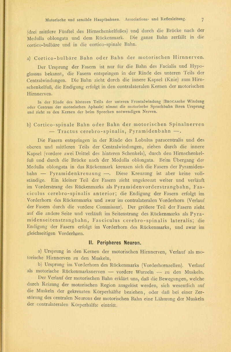 (drei mittlere Fünftel des Hirnschenkelfußes) und durch die Brücke nach der Medulla oblongata und dem Rückenmark. Die ganze Bahn zerfällt in die cortico-bulbäre und in die cortico-spinale Bahn. a) Cortico-bulbäre Bahn oder Bahn der motorischen Hirnnerven. Der Ursprung der Fasern ist nur für die Bahn des Facialis und Hypo- glossus bekannt, die Fasern entspringen in der Rinde des unteren Teils der Centralwindungen. Die Bahn zieht durch die innere Kapsel (Knie) zum Hirn- schenkelfuß, die Endigung erfolgt in den contralateralen Kernen der motorischen Hirnnerven. In der Rinde des hinteren Teils der unteren Frontalwindung (BROCAsche Windung oder Centrum der motorischen Aphasie) nimmt die motorische Sprachbahn ihren Ursprung und zieht zu den Kernen der beim Sprechen notwendigen Nerven. b) Cortico-spinale Bahn oder Bahn der motorischen Spinalnerven — Tractus cerebro-spinalis, Pyramidenbahn —. Die Fasern entspringen in der Rinde des Lobulus paracentralis und des oberen und mittleren Teils der Centralwindungen, ziehen durch die innere Kapsel (vordere zwei Drittel des hinteren Schenkels), durch den Hirnschenkel- fuß und durch die Brücke nach der Medulla oblongata. Beim Übergang der Medulla oblongata in das Rückenmark kreuzen sich die Fasern der Pyramiden- bahn — Pyramidenkreuzung —. Diese Kreuzung ist aber keine voll- ständige. Ein kleiner Teil der Fasern zieht ungekreuzt weiter und verläuft im Vorderstrang des Rückenmarks als Pyramiden vorderstrangbahn, Fas- ciculus cerebro-spinalis anterior; die Endigung der Fasern erfolgt im Vorderhorn des Rückenmarks und zwar im contralateralen Vorderhorn (Verlauf der Fasern durch die vordere Commissur). Der größere Teil der Fasern zieht auf die andere Seite und verläuft im Seitenstrang des Rückenmarks als Pyra- midenseitenstrangbahn, Fasciculus cerebro-spinalis lateralis; die Endigung der Fasern erfolgt im Vorderhorn des Rückenmarks, und zwar im gleichseitigen Vorderhorn. II. Peripheres Neuron. a) Ursprung in den Kernen der motorischen Hirnnerven, Verlauf als mo- torische Hirnnerven zu den Muskeln, b) Ursprung im Vorderhorn des Rückenmarks (Vorderhornzellen). Verlauf als motorische Rückenmarksnerven — vordere Wurzeln — zu den Muskeln. Der Verlauf der motorischen Bahn erklärt uns, daß die Bewegungen, welche durch Reizung der motorischen Region ausgelöst werden, sich wesentlich auf die Muskeln der gekreuzten Körperhälfte beziehen, oder daß bei einer Zer- störung des centralen Neurons der motorischen Bahn eine Lähmung der Muskeln der contralateralen Körperhälfte eintritt.
