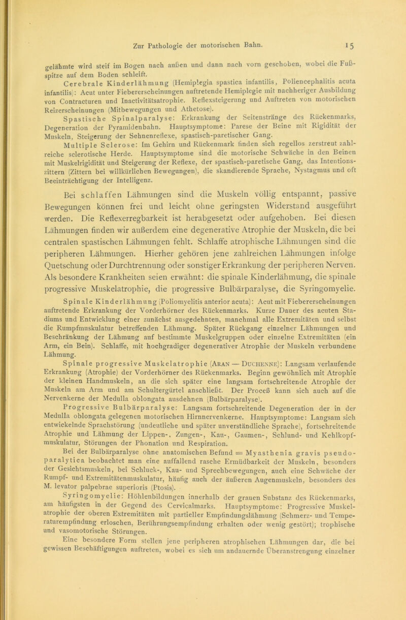 gelähmte wird steif im Bogen nach außen und dann nach vorn geschoben, wobei die Fuß- spitze auf dem Boden schleift. Cerebrale Kinderlähmung (Hemiplegia spastica infantilis, Poliencephalitis acuta infantilis): Acut unter Fiebererscheinungen auftretende Plemiplegie mit nachheriger Ausbildung von Contracturen und Inactivitätsatrophie. Reflexsteigerung und Auftreten von motorischen Reizerscheinungen (Mitbewegungen und Athetose). Spastische Spinalparalyse: Erkrankung der Seitenstränge des Rückenmarks, Degeneration der Pyramidenbahn. Hauptsymptome. Parese der Beine mit Rigidität der Muskeln, Steigerung der Sehnenreflexe, spastisch-paretischer Gang. Multiple Sclerose: Im Gehirn und Rückenmark linden sich regellos zerstreut zahl- reiche sclerotische Herde. Hauptsymptome sind die motorische Schwäche in den Beinen mit Muskelrigidität und Steigerung der Reflexe, der spastisch-paretische Gang, das Intentions- zittern (Zittern bei willkürlichen Bewegungen), die skandierende Sprache, Nystagmus und oft Beeinträchtigung der Intelligenz. Bei schlaffen Lähmungen sind die Muskeln völlig entspannt, passive Bewegungen können frei und leicht ohne geringsten Widerstand ausgeführt werden. Die Reflexerregbarkeit ist herabgesetzt oder aufgehoben. Bei diesen Lähmungen finden wir außerdem eine degenerative Atrophie der Muskeln, die bei centralen spastischen Lähmungen fehlt. Schlaffe atrophische Lähmungen sind die peripheren Lähmungen. Hierher gehören jene zahlreichen Lähmungen infolge Quetschung oder Durchtrennung oder sonstiger Erkrankung der peripheren Nerven. Als besondere Krankheiten seien erwähnt: die spinale Kinderlähmung, die spinale progressive Muskelatrophie, die progressive Bulbärparalyse, die Syringomyelie. Spinale Kinderlähmung (Poliomyelitis anterior acuta): Acut mit Fiebererscheinungen auftretende Erkrankung der Vorderhörner des Rückenmarks. Kurze Dauer des acuten Sta- diums und Entwicklung einer zunächst ausgedehnten, manchmal alle Extremitäten und selbst die Rumpfmuskulatur betreffenden Lähmung. Später Rückgang einzelner Lähmungen und Beschränkung der Lähmung auf bestimmte Muskelgruppen oder einzelne Extremitäten (ein Arm, ein Bein). Schlaffe, mit hochgradiger degenerativer Atrophie der Muskeln verbundene Lähmung. Spinale progressive Muskelatrophie (Aran — Duchenne): Langsam verlaufende Erkrankung (Atrophie) der Vorderhörner des Rückenmarks. Beginn gewöhnlich mit Atrophie der kleinen Handmuskeln, an die sich später eine langsam fortschreitende Atrophie der Muskeln am Arm und am Schultergürtel anschließt. Der Proceß kann sich auch auf die Nervenkerne der Medulla oblongata ausdehnen (Bulbärparalyse). Progressive Bulbärparalyse: Langsam fortschreitende Degeneration der in der Medulla oblongata gelegenen motorischen Hirnnervenkerne. Hauptsymptome: Langsam sich entwickelnde Sprachstörung (undeutliche und später unverständliche Sprache), fortschreitende Atrophie und Lähmung der Lippen-, Zungen-, Kau-, Gaumen-, Schlund- und Kehlkopf- muskulatur, Störungen der Phonation und Respiration. Bei der Bulbärparalyse ohne anatomischen Befund = Myasth eni a gravis pseudo- paralytica beobachtet man eine auffallend rasche Ermüdbarkeit der Muskeln, besonders der Gesichtsmuskeln, bei Schluck-, Kau- und Sprechbewegungen, auch eine Schwäche der Rumpf- und Extremitätenmuskulatur, häufig auch der äußeren Augenmuskeln, besonders des M. levator palpebrae superioris (Ptosis). Syringomyelie: Höhlenbildungen innerhalb der grauen Substanz des Rückenmarks, am häufigsten in der Gegend des Cervicalmarks. Hauptsymptome: Progressive Muskel- atrophie der oberen Extremitäten mit partieller Empfindungslähmung (Schmerz- und Tempe- laturempfindung erloschen, Berührungsempfindung erhalten oder wenig gestört); trophische und vasomotorische Störungen. Eine besondere Form stellen jene peripheren atrophischen Lähmungen dar, die bei gewissen Beschäftigungen auftreten, wobei es sich um andauernde Überanstrengung einzelner