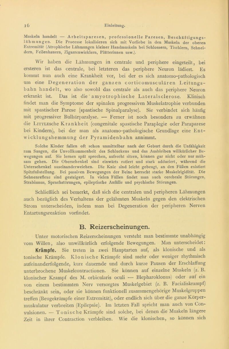 Muskeln handelt — Arbeitsparesen, professionelle Paresen, Beschäftigungs- lähmungen. Die Processe lokalisieren sich mit Vorliebe in den Muskeln der oberen Extremität (Atrophische Lähmungen kleiner Handmuskeln bei Schlossern, Tischlern, Schnei- dern, Feilenhauern, Zigarrenwicklern, Plätterinnen usw.). Wir haben die Lähmungen in centrale und periphere eingeteilt, bei ersteren ist das centrale, bei letzteren das periphere Neuron lädiert. Es kommt nun auch eine Krankheit vor, bei der es sich anatomo-pathologisch um eine Degeneration der ganzen corticomusculären Leitungs- bahn handelt, wo also sowohl das centrale als auch das periphere Neuron erkrankt ist. Das ist die * amyotrophische Lateralsclerose. Klinisch findet man die Symptome der spinalen progressiven Muskelatrophie verbunden mit spastischer Parese (spastische Spinalparalyse). Sie verbindet sich häufig mit progressiver Bulbärparalyse. — Ferner ist noch besonders zu erwähnen die LiTTLEsche Krankheit (congenitale spastische Paraplegie oder Paraparese bei Kindern), bei der man als anatomo-pathologische Grundlage eine Ent- wicklungshemmung der Pyramidenbahn annimmt. Solche Kinder fallen oft schon unmittelbar nach der Geburt durch die Unfähigkeit zum Saugen, die Unvollkommenheit des Schluckens und das Ausbleiben willkürlicher Be- wegungen auf. Sie lernen spät sprechen, aufrecht sitzen, können gar nicht oder nur müh- sam gehen. Die Oberschenkel sind einwärts rotiert und stark adduciert, während die Unterschenkel auseinanderweichen. Die Knie sind leicht gebeugt, an den Füßen existiert Spitzfußstellung. Bei passiven Bewegungen der Beine herrscht starke Muskelrigidität. Die Sehnenreflexe sind gesteigert. In vielen Fällen findet man auch cerebrale Störungen, Strabismus, Sprachstörungen, epileptische Anfälle und psychische Störungen. Schließlich sei bemerkt, daß sich die centralen und peripheren Lähmungen auch bezüglich des Verhaltens der gelähmten Muskeln gegen den elektrischen Strom unterscheiden, indem man bei Degeneration der peripheren Nerven Entartungsreaktion vorfindet. B. Reizerscheinungen. Unter motorischen Reizerscheinungen versteht man bestimmte unabhängig vom Willen, also unwillkürlich erfolgende Bewegungen. Man unterscheidet: Krämpfe. Sie treten in zwei Hauptarten auf, als klonische und als tonische Krämpfe. Klonische Krämpfe sind mehr oder weniger rhythmisch aufeinanderfolgende, kurz dauernde und durch kurze Pausen der Erschlaffung unterbrochene Muskelcontractionen. Sie können auf einzelne Muskeln (z. B. klonischer Krampf des M. orbicularis oculi — Blepharoklonus) oder auf ein von einem bestimmten Nerv versorgtes Muskelgebiet (z. B. Facialiskrampf) beschränkt sein, oder sie können funktionell zusammengehörige Muskelgruppen treffen (Beugekrämpfe einer Extremität), oder endlich sich über die ganze Körper- muskulatur verbreiten (Epilepsie). Im letzten Fall spricht man auch von Con- vulsionen. — Tonische Krämpfe sind solche, bei denen die Muskeln längere Zeit in ihrer Contraction verbleiben. Wie die klonischen, so können sich