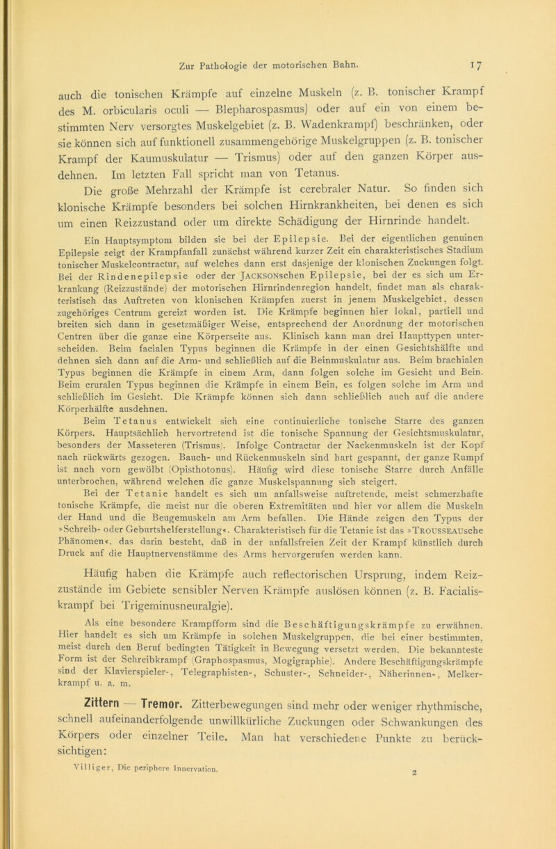 auch die tonischen Krämpfe auf einzelne Muskeln (z. 13. tonischer Krampf des M. orbicularis oculi — Blepharospasmus) oder auf ein von einem be- stimmten Nerv versorgtes Muskelgebiet (z. B. Wadenkrampf) beschränken, oder sie können sich auf funktionell zusammengehörige Muskelgruppen (z. B. tonischer Krampf der Kaumuskulatur — Trismus) oder auf den ganzen Körper aus- dehnen. Im letzten Fall spricht man von Tetanus. Die große Mehrzahl der Krämpfe ist cerebraler Natur. So finden sich klonische Krämpfe besonders bei solchen Hirnkrankheiten, bei denen es sich um einen Reizzustand oder um direkte Schädigung der Hirnrinde handelt. Ein Hauptsymptom bilden sie bei der Epilepsie. Bei der eigentlichen genuinen Epilepsie zeigt der Krampfanfall zunächst während kurzer Zeit ein charakteristisches Stadium tonischer Muskelcontractur, auf welches dann erst dasjenige der klonischen Zuckungen folgt. Bei der Rindenepilepsie oder der jACKSONschen Epilepsie, bei der es sich um Er- krankung (Reizzustände) der motorischen Hirnrindenregion handelt, findet man als charak- teristisch das Auftreten von klonischen Krämpfen zuerst in jenem Muskelgebiet, dessen zugehöriges Centrum gereizt worden ist. Die Krämpfe beginnen hier lokal, partiell und breiten sich dann in gesetzmäßiger Weise, entsprechend der Anordnung der motorischen Centren über die ganze eine Körperseite aus. Klinisch kann man drei Haupttypen unter- scheiden. Beim faciaien Typus beginnen die Krämpfe in der einen Gesichtshälfte und dehnen sich dann auf die Arm- und schließlich auf die Beinmuskulatur aus. Beim brachialen Typus beginnen die Krämpfe in einem Arm, dann folgen solche im Gesicht und Bein. Beim cruralen Typus beginnen die Krämpfe in einem Bein, es folgen solche im Arm und schließlich im Gesicht. Die Krämpfe können sich dann schließlich auch auf die andere Körperhälfte ausdehnen. Beim Tetanus entwickelt sich eine continuierliche tonische Starre des ganzen Körpers. Hauptsächlich hervortretend ist die tonische Spannung der Gesichtsmuskulatur, besonders der Masseteren (Trismus). Infolge Contractur der Nackenmuskeln ist der Kopf nach rückwärts gezogen. Bauch- und Rückenmuskeln sind hart gespannt, der ganze Rumpf ist nach vorn gewölbt (Opisthotonus). Häufig wird diese tonische Starre durch Anfälle unterbrochen, während welchen die ganze Muskelspannung sich steigert. Bei der Tetanie handelt es sich um anfallsweise auftretende, meist schmerzhafte tonische Krämpfe, die meist nur die oberen Extremitäten und hier vor allem die Muskeln der Hand und die Beugemuskeln am Arm befallen. Die Hände zeigen den Typus der »Schreib- oder Geburtshelferstellung«. Charakteristisch für die Tetanie ist das »TROUSSEAUsche Phänomen«, das darin besteht, daß in der anfallsfreien Zeit der Krampf künstlich durch Druck auf die Hauptnervenstämme des Arms hervorgerufen werden kann. Häufig haben die Krämpfe auch reflectorischen Ursprung, indem Reiz- zustände im Gebiete sensibler Nerven Krämpfe auslösen können (z. B. Facialis- krampf bei Trigeminusneuralgie). Als eine besondere Krampfform sind die Beschäftigungskrämpfe zu erwähnen. Hier handelt es sich um Krämpfe in solchen Muskelgruppen, die bei einer bestimmten, meist durch den Beruf bedingten Tätigkeit in Bewegung versetzt werden. Die bekannteste Form ist der Schreibkrampf (Graphospasmus, Mogigraphie). Andere Beschäftigungskrämpfe sind der Klavierspieler-, Telegraphisten-, Schuster-, Schneider-, Näherinnen-, Melker- krampf u. a. m. Zittern Tremor. Zitterbewegungen sind mehr oder weniger rhythmische, schnell aufeinanderfolgende unwillkürliche Zuckungen oder Schwankungen des Körpers oder einzelner Teile. Man hat verschiedene Punkte zu berück- sichtigen : Villiger, Die periphere Innervation. 2