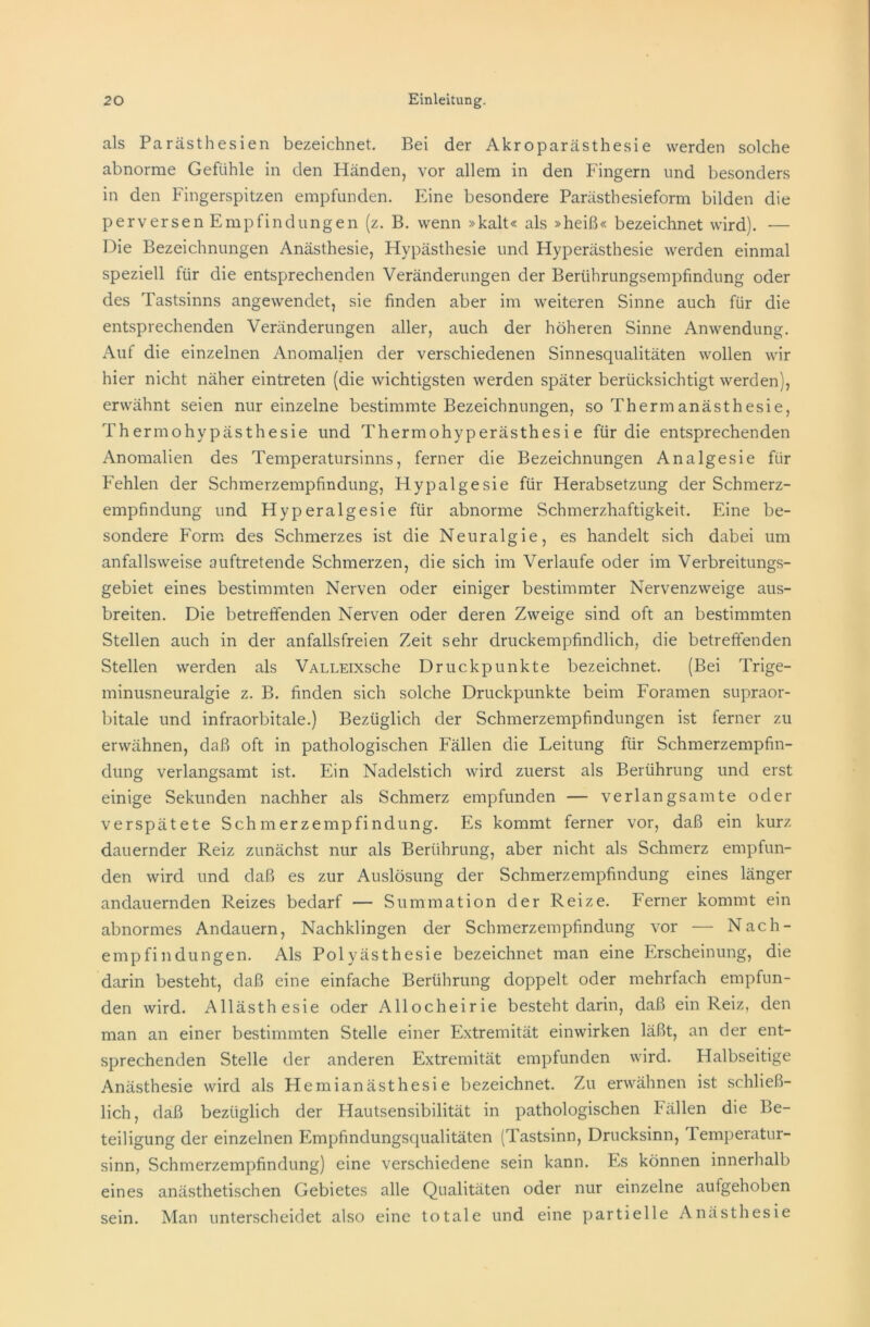 als Parästhesien bezeichnet. Bei der Akroparästhesie werden solche abnorme Gefühle in den Händen, vor allem in den Fingern und besonders in den Fingerspitzen empfunden. Eine besondere Parästhesieform bilden die perversen Empfindungen (z. B. wenn »kalt« als »heiß« bezeichnet wird). — Die Bezeichnungen Anästhesie, Hypästhesie und Hyperästhesie werden einmal speziell für die entsprechenden Veränderungen der Berührungsempfindung oder des Tastsinns angewendet, sie finden aber im weiteren Sinne auch für die entsprechenden Veränderungen aller, auch der höheren Sinne Anwendung. Auf die einzelnen Anomalien der verschiedenen Sinnesqualitäten wollen wir hier nicht näher eintreten (die wichtigsten werden später berücksichtigt werden), erwähnt seien nur einzelne bestimmte Bezeichnungen, so Thermanästhesie, Th ermohy pästhesie und Thermohyperästhesi e für die entsprechenden Anomalien des Temperatursinns, ferner die Bezeichnungen Analgesie für Fehlen der Schmerzempfindung, Hypalgesie für Herabsetzung der Schmerz- empfindung und Hyperalgesie für abnorme Schmerzhaftigkeit. Eine be- sondere Form des Schmerzes ist die Neuralgie, es handelt sich dabei um anfallsweise auftretende Schmerzen, die sich im Verlaufe oder im Verbreitungs- gebiet eines bestimmten Nerven oder einiger bestimmter Nervenzweige aus- breiten. Die betreffenden Nerven oder deren Zweige sind oft an bestimmten Stellen auch in der anfallsfreien Zeit sehr druckempfindlich, die betreffenden Stellen werden als VALLEixsche Druckpunkte bezeichnet. (Bei Trige- minusneuralgie z. B. finden sich solche Druckpunkte beim Foramen supraor- bitale und infraorbitale.) Bezüglich der Schmerzempfindungen ist ferner zu erwähnen, daß oft in pathologischen Fällen die Leitung für Schmerzempfin- dung verlangsamt ist. Ein Nadelstich wird zuerst als Berührung und erst einige Sekunden nachher als Schmerz empfunden — verlangsamte oder verspätete Schmerzempfindung. Es kommt ferner vor, daß ein kurz dauernder Reiz zunächst nur als Berührung, aber nicht als Schmerz empfun- den wird und daß es zur Auslösung der Schmerzempfindung eines länger andauernden Reizes bedarf — Summation der Reize. Ferner kommt ein abnormes Andauern, Nachklingen der Schmerzempfindung vor — Nach- empfindüngen. Als Polyästhesie bezeichnet man eine Erscheinung, die darin besteht, daß eine einfache Berührung doppelt oder mehrfach empfun- den wird. Allästhesie oder Allocheirie besteht darin, daß ein Reiz, den man an einer bestimmten Stelle einer Extremität einwirken läßt, an der ent- sprechenden Stelle der anderen Extremität empfunden wird. Halbseitige Anästhesie wird als Hemianästhesie bezeichnet. Zu erwähnen ist schließ- lich, daß bezüglich der Hautsensibilität in pathologischen Fällen die Be- teiligung der einzelnen Empfindungsqualitäten (Tastsinn, Drucksinn, Temperatur- sinn, Schmerzempfindung) eine verschiedene sein kann. Es können innerhalb eines anästhetischen Gebietes alle Qualitäten oder nur einzelne aufgehoben sein. Man unterscheidet also eine totale und eine partielle Anästhesie