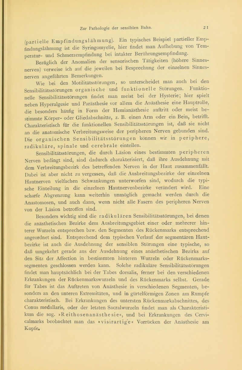 (partielle Empfindungslähmung). Ein typisches Beispiel partieller Emp- findungslähmung ist die Syringomyelie, hier findet man Aufhebung von Tem- peratur- und Schmerzempfindung bei intakter Berührungsempfindung. Bezüglich der Anomalien der sensorischen Tätigkeiten (höhere Sinnes- nerven) verweise ich auf die jeweilen bei Besprechung der einzelnen Sinnes- nerven angeführten Bemerkungen. Wie bei den Motilitätsstörungen, so unterscheidet man auch bei den Sensibilitätsstörungen organische und funktionelle Störungen, funktio- nelle Sensibilitätsstörungen findet man meist bei der Hysterie; hier spielt neben Hyperalgesie und Parästhesie vor allem die Anästhesie eine Hauptrolle, die besonders häufig in Form der Hemianästhesie auftritt oder meist be- stimmte Körper- oder Gliedabschnitte, z. B. einen Arm oder ein Bein, betrifft. Charakteristisch für die funktionellen Sensibilitätsstörungen ist, daß sie nicht an die anatomische Verbreitungsweise der peripheren Nerven gebunden sind. Die organischen Sensibilitätsstörungen können wir in periphere, radikuläre, spinale und cerebrale einteilen. Sensibilitätsstörungen, die durch Läsion eines bestimmten peripheren Nerven bedingt sind, sind dadurch charakterisiert, daß ihre Ausdehnung mit dem Verbreitungsbezirk des betreffenden Nerven in der Haut zusammenfällt. Dabei ist aber nicht zu vergessen, daß die Ausbreitungsbezirke der einzelnen Hautnerven vielfachen Schwankungen unterworfen sind, wodurch die typi- sche Einteilung in die einzelnen Hautnervenbezirke verändert wird. Eine scharfe Abgrenzung kann weiterhin unmöglich gemacht werden durch die Anastomosen, und auch dann, wenn nicht alle Fasern des peripheren Nerven von der Läsion betroffen sind. Besonders wichtig sind die radikulären Sensibilitätsstörungen, bei denen die anästhetischen Bezirke dem Ausbreitungsgebiet einer oder mehrerer hin- terer Wurzeln entsprechen bzw. den Segmenten des Rückenmarks entsprechend angeordnet sind. Entsprechend dem typischen Verlauf der segmentären Haut- bezirke ist auch die Ausdehnung der sensiblen Störungen eine typische, so daß umgekehrt gerade aus der Ausdehnung eines anästhetischen Bezirks auf den Sitz der Affection in bestimmten hinteren Wurzeln oder Rückenmarks- segmenten geschlossen werden kann. Solche radikuläre Sensibilitätsstörungen findet man hauptsächlich bei der Tabes dorsalis, ferner bei den verschiedenen Erkrankungen der Rückenmarkswurzeln und des Rückenmarks selbst. Gerade für Tabes ist das Auftreten von Anästhesie in verschiedenen Segmenten, be- sonders an den unteren Extremitäten, und in gürtelförmigen Zonen am Rumpfe charakteristisch. Bei Erkrankungen des untersten Rückenmarkabschnittes, des Conus medullaris, oder der letzten Sacralwurzeln findet man als Charakteristi- kum die sog. »Reithosenanästhesie«, und bei Erkrankungen des Cervi- calmarks beobachtet man das »visirartige« Vorrücken der Anästhesie am Kopfe.