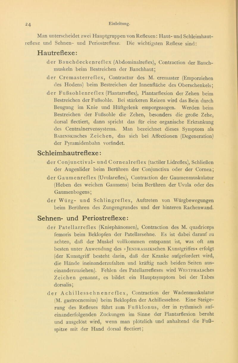 Man unterscheidet zwei Hauptgruppen von Reflexen: Haut- und Schleimhaut- reflexe und Sehnen- und Periostreflexe. Die wichtigsten Reflexe sind: Hautreflexe: der Bauchdeckenreflex (Abdominalreflex), Contraction der Bauch- muskeln beim Bestreichen der Bauchhaut; der Cre master re fl ex, Contractur des M. cremaster (Emporziehen des Hodens) beim Bestreichen der Innenfläche des Oberschenkels; der Fußsohl enre fl ex (Plantarreflex), Plantarflexion der Zehen beim Bestreichen der Fußsohle. Bei stärkeren Reizen wird das Bein durch Beugung im Knie und Hüftgelenk emporgezogen. Werden beim Bestreichen der Fußsohle die Zehen, besonders die große Zehe, dorsal flectiert, dann spricht das für eine organische Erkrankung des Centralnervensystems. Man bezeichnet dieses Symptom als BABiNSKisches Zeichen, das sich bei Affectionen (Degeneration) der Pyramidenbahn vorfindet. Schleimhautreflexe: der Conjunctival- und C ornealreflex (tactiler Lidreflex), Schließen der Augenlider beim Berühren der Conjunctiva oder der Cornea; der Gaumenreflex (Uvulareflex), Contraction der Gaumenmuskulatur (Heben des weichen Gaumens) beim Berühren der Uvula oder des Gaumenbogens; der Würg- und Schlingreflex, Auftreten von Würgbewegungen beim Berühren des Zungengrundes und der hinteren Rachenwand. Sehnen- und Periostreflexe: der Patellarreflex (Kniephänomen), Contraction des M. quadriceps femoris beim Beklopfen der Patellarsehne. Es ist dabei darauf zu achten, daß der Muskel vollkommen entspannt ist, was oft am besten unter Anwendung des »jENDRASSixschen Kunstgriffes« erfolgt (der Kunstgriff besteht darin, daß der Kranke aufgefordert wird, die Hände ineinanderzufalten und kräftig nach beiden Seiten aus- einanderzuziehen). Fehlen des Patellarreflexes wird WESTPHALsches Zeichen genannt, es bildet ein Hauptsymptom bei der Tabes dorsalis; der Achillesse hnenre fl ex, Contraction der Wadenmuskulatur (M. gastrocnemius) beim Beklopfen der Achillessehne. Eine Steige- rung des Reflexes führt zum Fußklonus, der in rythmisch auf- einanderfolgenden Zuckungen im Sinne der Plantarflexion beruht und ausgelöst wird, wenn man plötzlich und anhaltend die Fuß- spitze mit der Hand dorsal flectiert;