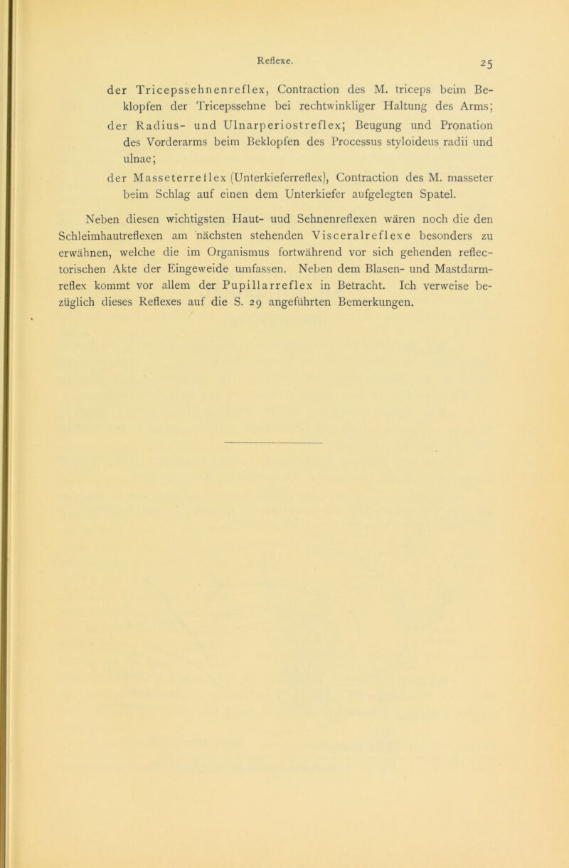 der Tricepssehnenreflex, Contraction des M. triceps beim Be- klopfen der Tricepssehne bei rechtwinkliger Haltung des Arms; der Radius- und Ulnarperiostreflex; Beugung und Pronation des Vorderarms beim Beklopfen des Processus styloideus radii und ulnae; der Masseterre 1 lex (Unterkieferreflex), Contraction des M. masseter beim Schlag auf einen dem Unterkiefer aufgelegten Spatel. Neben diesen wichtigsten Haut- uud Sehnenreflexen wären noch die den Schleimhautreflexen am nächsten stehenden Visceralreflexe besonders zu erwähnen, welche die im Organismus fortwährend vor sich gehenden reflec- torischen Akte der Eingeweide umfassen. Neben dem Blasen- und Mastdarm- reflex kommt vor allem der Pupillarreflex in Betracht. Ich verweise be- züglich dieses Reflexes auf die S. 29 angeführten Bemerkungen.
