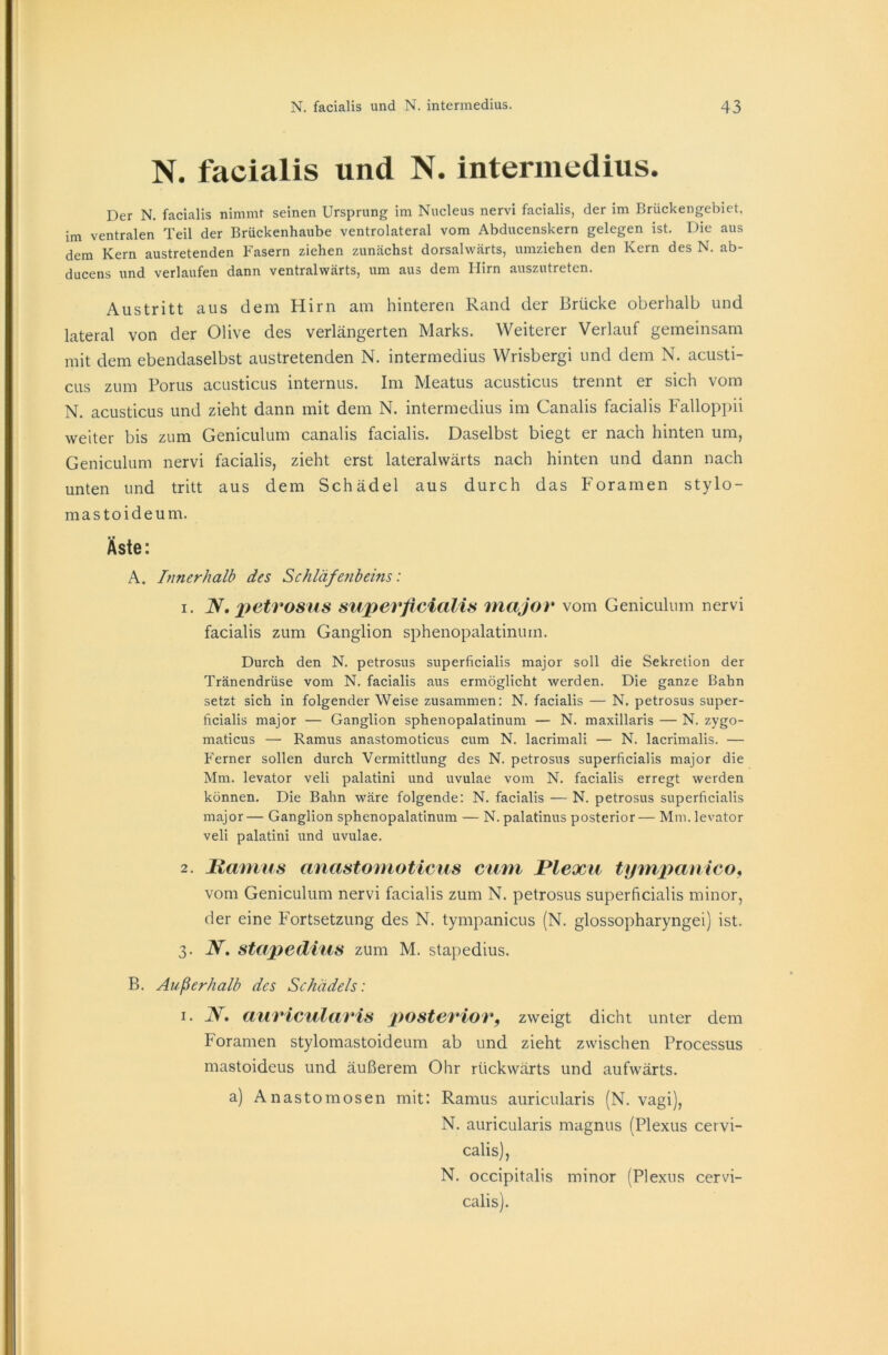 N. facialis und N. intermedius. Der N. facialis nimmt seinen Ursprung im Nucleus nervi facialis, der im Briickengebiet, im ventralen Teil der Brückenhaube ventrolateral vom Abducenskern gelegen ist. Die aus dem Kern austretenden Fasern ziehen zunächst dorsalwärts, umziehen den Kern des N. ab- ducens und verlaufen dann ventralwärts, um aus dem Hirn auszutreten. Austritt aus dem Hirn am hintereu Rand der Brücke oberhalb und lateral von der Olive des verlängerten Marks. Weiterer Verlauf gemeinsam mit dem ebendaselbst austretenden N. intermedius Wrisbergi und dem N. acusti- cus zum Porus acusticus internus. Im Meatus acusticus trennt er sich vom N. acusticus und zieht dann mit dem N. intermedius im Canalis facialis Falloppii weiter bis zum Geniculum canalis facialis. Daselbst biegt er nach hinten um, Geniculum nervi facialis, zieht erst laterahvärts nach hinten und dann nach unten und tritt aus dem Schädel aus durch das Foramen stylo- mastoideum. Äste: A. Innerhalb des Schläfenbeins: 1. N, petrosus superficialis major vom Geniculum nervi facialis zum Ganglion sphenopalatinum. Durch den N. petrosus superficialis major soll die Sekretion der Tränendrüse vom N. facialis aus ermöglicht werden. Die ganze Bahn setzt sich in folgender Weise zusammen: N. facialis — N. petrosus super- ficialis major — Ganglion sphenopalatinum — N. maxillaris — N. zygo- maticus — Ramus anastomoticus cum N. lacrimali — N. lacrimalis. — Ferner sollen durch Vermittlung des N. petrosus superficialis major die Mm. levator veli palatini und uvulae vom N. facialis erregt werden können. Die Bahn wäre folgende: N. facialis — N. petrosus superficialis major— Ganglion sphenopalatinum — N. palatinus posterior— Mm. levator veli palatini und uvulae. 2. Ramus anastomoticus cum Plexu tympanico, vom Geniculum nervi facialis zum N. petrosus superficialis minor, der eine Fortsetzung des N. tympanicus (N. glossopharyngei) ist. 3. N, Stapedius zum M. stapedius. B. Außerhalb des Schädels: 1. JV. auricularis posterior, zweigt dicht unter dem Foramen stylomastoideum ab und zieht zwischen Processus mastoideus und äußerem Ohr rückwärts und aufwärts. a) Anastomosen mit: Ramus auricularis (N. vagi), N. auricularis magnus (Plexus cervi- calis), N. occipitalis minor (Plexus cervi- calis).