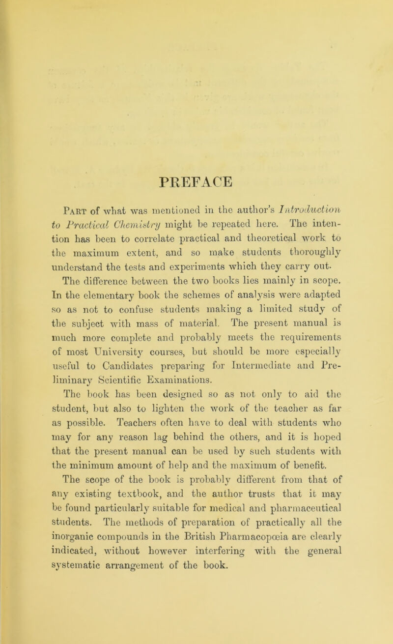PREFACE Part of Avhat was mentioned in the author’s Introduction to Practical Chemistry might he repeated here. The inten- tion has been to correlate practical and theoretical work to the maximum extent, and so make students thoroughly understand the tests and experiments which they carry out- The difference between the two books lies mainly in scope. In the elementary book the schemes of analysis were adapted so as not to confuse students making a limited study of the subject with mass of material. The present manual is much more complete and probably meets the requirements of most University courses, but should be more especially useful to Candidates preparing for Intermediate and Pre- liminary Scientific Examinations. The book has been designed so as not onl}’ to aid the student, but also to lighten the work of the teacher as far as possible. Teachers often have to deal with students who may for any reason lag behind the others, and it is hoped that the present manual can be used by such students with the minimum amount of help and the maximum of benefit. The scope of the book is probably different from that of any existing textbook, and the author trusts that it may be found particular^ suitable for medical and pharmaceutical students. The methods of preparation of practically all the inorganic compounds in the British Pharmacopoeia are clearly indicated, without however interfering with the general systematic arrangement of the book.