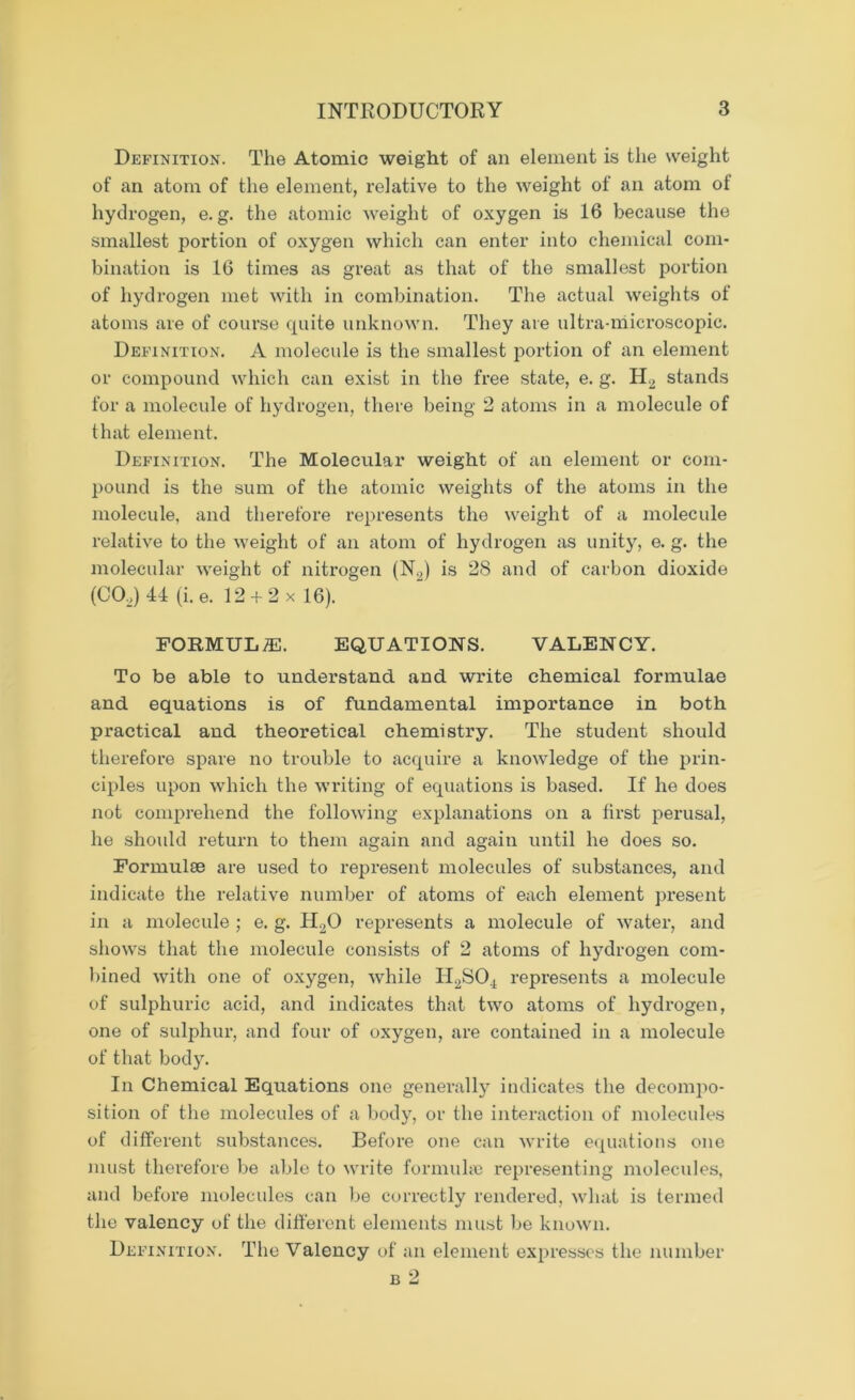 Definition. The Atomic weight of an element is the weight of an atom of the element, relative to the weight of an atom of hydrogen, e. g. the atomic weight of oxygen is 16 because the smallest portion of oxygen which can enter into chemical com- bination is 16 times as great as that of the smallest portion of hydrogen met with in combination. The actual weights of atoms are of course cpiite unknown. They are ultra-microscopic. Definition. A molecule is the smallest portion of an element or compound which can exist in the free state, e. g. H2 stands for a molecule of hydrogen, there being 2 atoms in a molecule of that element. Definition. The Molecular weight of an element or com- pound is the sum of the atomic weights of the atoms in the molecule, and therefore represents the weight of a molecule relative to the weight of an atom of hydrogen as unity, e. g. the molecular weight of nitrogen (N2) is 28 and of carbon dioxide (C02) 41 (i.e. 12 + 2 x 16). FORMULAE. EQUATIONS. VALENCY. To be able to understand and write chemical formulae and equations is of fundamental importance in both practical and theoretical chemistry. The student should therefore spare no trouble to acquire a knowledge of the prin- ciples upon which the writing of equations is based. If he does not comprehend the following explanations on a first perusal, he should return to them again and again until he does so. Formulae are used to represent molecules of substances, and indicate the relative number of atoms of each element present in a molecule ; e. g. H20 represents a molecule of water, and shows that the molecule consists of 2 atoms of hydrogen com- bined with one of oxygen, while H2S04 represents a molecule of sulphuric acid, and indicates that two atoms of hydrogen, one of sulphur, and four of oxygen, are contained in a molecule of that body. In Chemical Equations one generally indicates the decompo- sition of the molecules of a body, or the interaction of molecules of different substances. Before one can write equations one must therefore be able to write formulae representing molecules, and before molecules can be correctly rendered, what is termed the valency of the different elements must be known. Definition. The Valency of an element expresses the number b 2