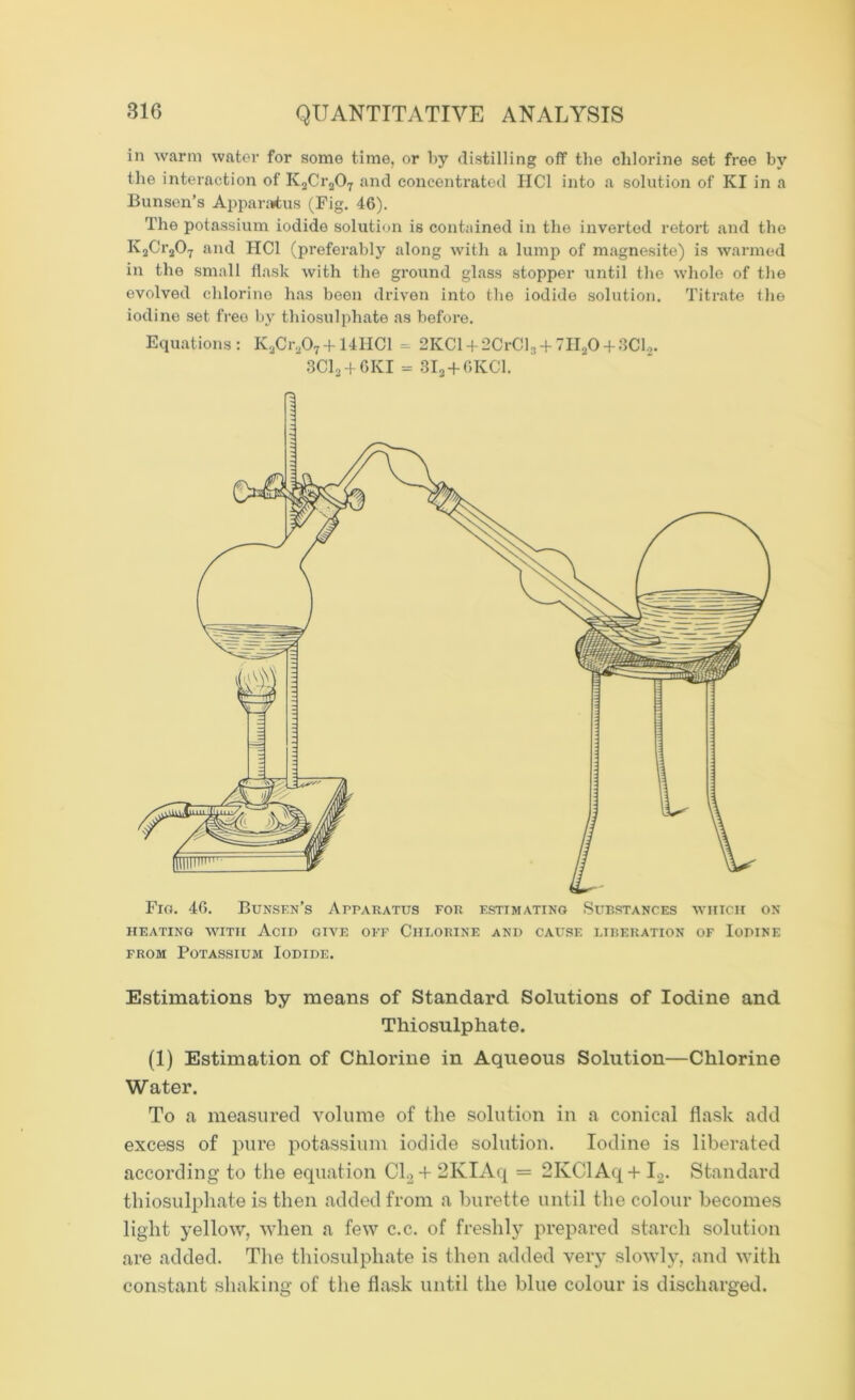 in warm water for some time, or by distilling off the chlorine set free by the interaction of K2Cr207 and concentrated HC1 into a solution of KI in a Bunsen’s Apparatus (Fig. 46). The potassium iodide solution is contained in the inverted retort and the Iv2Cr207 and HC1 (preferably along with a lump of magnesite) is warmed in the small flask with the ground glass stopper until the whole of the evolved chlorine has been driven into the iodide solution. Titrate the iodine set free by thiosulphate as before. Equations : K2Cr207 + 14HC1 = 2KC1 + 2CrCl3 + 7HaO + 3Cl2. 3C12 + 6KI = 3I2 + 6KC1. Fig. 46. Bunsen’s Apparatus for estimating Substances which on HEATING WITH AciD GIVE OFF CHLORINE AND CAUSE LIBERATION OF IoPINE from Potassium Iodide. Estimations by means of Standard Solutions of Iodine and Thiosulphate. (1) Estimation of Chlorine in Aqueous Solution—Chlorine Water. To a measured volume of the solution in a conical flask add excess of pure potassium iodide solution. Iodine is liberated according to the equation Cl.2+ 2KIAq = 2KClAq+ I2. Standard thiosulphate is then added from a burette until the colour becomes light yellow, when a few c.c. of freshly prepared starch solution are added. The thiosulphate is then added very slowly, and with constant shaking of the flask until the blue colour is discharged.