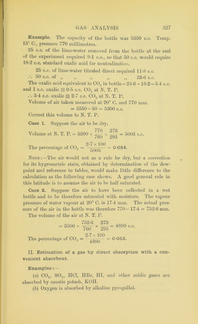 Example. The capacity of the bottle was 5350 c.c. Temp. 15° C., pressure 770 millimetres. 25 c.c. of the lime-water removed from the bottle at the end of the experiment required 9-1 c.c., so that 50 c.c. would require 18-2 c.c. standard oxalic acid for neutralization. 25 c.c. of lime-water titrated direct required 11-8 c.c. 50 c-c- „ „ „ „ „ 23-0 c.c. The oxalic acid equivalent to C02 in bottle = 23-6 - 18-2 = 54 c.c. and 1 c.c. oxalic EE 0 5 c.c. C02 at N. T. P. .\ 54 c.c. oxalic = 2-7 c.c. C02 at N. T. P. Volume of air taken measured at 20° C. and 770 mm. = 5350-50 = 5300 c.c. Correct this volume to N. T. P. Case 1. Suppose the air to be dry. 770 273 Volume at N. T. P. = 5300 x x = 5003 c.c. / bU lL t)*J The percentage of C02 = 2-7 x 100 5003 0054. Note:—The air would not as a rule be dry, but a correction for its hygrometric state, obtained by determination of the dew- point and reference to tables, would make little difference to the calculation as the following case shows. A good general rule in this latitude is to assume the air to be half saturated. Case 2. Suppose the air to have been collected in a wet bottle and to be therefore saturated with moisture. The vapour pressure of water vapour at 20° C. is 174 mm. The actual pres- sure of the air in the bottle was therefore 770- 174 = 752-6 mm. The volume of the air at N. T. P. ,OAA 752-6 273 = 5300 x - x —- = 4890 c.c. /60 293 2-7 x 100 The percentage of C02 = “JoqA— ~ 0-055. II. Estimation of a gas by direct absorption with a con- venient absorbent. Examples: — (a) C02, S02, HC1, HBr, HI, and other acidic gases are absorbed by caustic potash, KOH. (&) Oxygen is absorbed by alkaline pyrogallol.