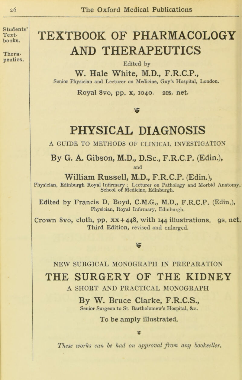 TEXTBOOK OF PHARMACOLOGY AND THERAPEUTICS Edited by W. Hale White, M.D., F.R.C.P., Senior Physician and Lecturer on Medicine, Guy’s Hospital, London. Royal 8vo, pp. x, 1040. 21s. net. v PHYSICAL DIAGNOSIS A GUIDE TO METHODS OF CLINICAL INVESTIGATION By G. A. Gibson, M.D., D.Sc., F.R.C.P. (Edin.), and William Russell, M.D., F.R.C.P. (Edin.), Physician, Edinburgh Royal Infirmary ; Lecturer on Pathology and Morbid Anatomy, School of Medicine, Edinburgh. Edited by Francis D. Boyd, C.M.G., M.D., F.R.C.P. (Edin.), Physician, Royal Infirmary, Edinburgh. Crown 8vo, cloth, pp. xx + 448, with 144 illustrations. 9s. net. Third Edition, revised and enlarged. $ NEW SURGICAL MONOGRAPH IN PREPARATION THE SURGERY OF THE KIDNEY A SHORT AND PRACTICAL MONOGRAPH By W. Bruce Clarke, F.R.C.S., Senior Surgeon to St. Bartholomew’s Hospital, &c. To be amply illustrated. ¥