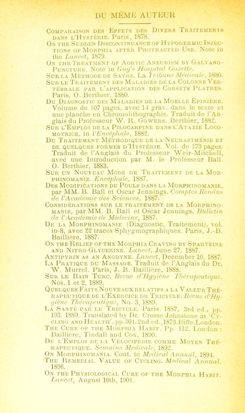 ])U MEMH AUTEUR Comparaison des Effets des Divers Traitemenis dans l’Hystérie. Paris, 1878. On THE SüDDEN ÜISCONTINUANCE OF HyPODERMIC INJEC- TIONS of Morphia after Protracted Use. Note in the Lancet, 1879. On the Treatment of Aoitric Aneurism by Galvano- Puncture. Note in Guy'» Hosjntal (Jasette. Sur la Méthode de Sayre. La tribune Médicab:, 1880. Sur le Traitement des Maladies de la Colonne Ver- tébrale PAR L'APPLICATION DES CORSETS PLATRES. Paris, O. Berthier, 1880. Du Diagnostic des Maladies de la Moelle Epinière. Volume de 107 pages, avec 11 grav. dans le texte et une planche en Chromolithographie. Traduit de l'An- glais du Professeur W. R. Gowers. Berthier, 1882. Sur l’Emploi de la Pilocarpine dans l'Ataxie Loco- motrice, in l'Encéphale, 1882. Du Traitement Méthodique de la Neurasthénie et de quelques formes d'Hystérie. Vol. de 173 pages. Traduit de l’Anglais du Professeur Weir-Mitchell, avec une Introduction par M. le Professeur Bail O. Berthier, 1883. Sur un Nouveau Mode de Traitement de la Mor- phinomanie. Encéphale, 1887. Des Modifications du Pouls dans la Morphinomanie, par MM. B. Bail et Oscar Jennings. Comptes Retu/us de VAcadémie des Sciences, 1887. Considérations sur le traitement ds la Morphino- manie, par MM. B. Bail et Oscar Jennings. Bulletin de VAcadémie de Médecine, 1887. De la Morphinomanie (Diagnostic. Traitement), vol. in-8, avec 22 tracés Sphvgmographiques. Paris, J.-B. Baillière, 1887. On the Relief of the Morphia Craving by Sparteine and Nitro-Glycerine. Lancet, June 27, 1887. Antipyrin as an Anodyne. Lancet, December 10, 1887. La Pratique du Massage. Traduit de l’Anglais du Dr. W. Murrel. Paris, J. B. Baillière, 18S8. Sur le Bain Turc. Reçue cl'Hygiène Thérapeutique. Nos. 1 et 2, 1889. Quelques Faits Nouveaux relatifs a la Valeur Thé- rapeutique de l’Exercice du Tricycle. Reçue d’Hq- giène Thérapeutique, No. 3, 1889. La Santé par le Tricycle. Paris. 1887, 3rd ed., pp. 193. 1889. Translated by Dr. Crosse Jolinstone as ‘Cy- cling and Health’, pp.30l.2nd ed.,lS73.Ililîe.London. The Cure of the Morphia Habit. Pp. 112. London : Baillière, Tindall and Cox, 1890. De l’Emploi de la Vélocipédie comme Moyen Thé- rapeutique. Semaine Médicale, 1892. On Morphinomania. Cont. to Medical Annual, 1S94. The Remedial Value of Cycling. Medical Annual. 1896. On the Piiysiological Cure of the Morphia Habit.