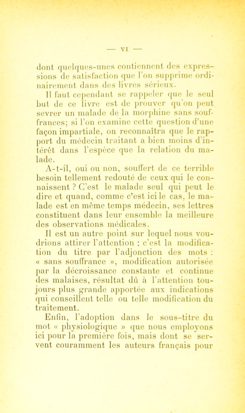 dont qucdques-unes contiennent des expres- sions de satisl'action que l’on supprime ordi- nairement dans des livres sérieux. 11 faut cependant se rappeler que le seul but de ce livre est de prouver qu’on peut sevrer un malade de la morphine sans souf- frances; si l’on examine cette question d’une façon impartiale, on reconnaîtra que le rap- port du médecin traitant a bien moins d'in- térêt dans l’espèce que la relation du ma- lade. A-t-il, oui ou non, souifert de ce terrible besoin tellement redouté de ceux qui le con- naissent ? C’est le malade seul qui peut le dire et quand, comme c’est ici le cas, le ma- lade est en même temps médecin, ses lettres constituent dans leur ensemble la meilleure des observations médicales. Il est un autre point sur lequel nous vou- drions attirer l’attention ; c’est la modifica- tion du titre par l’adjonction des mots : « sans souffrance », modification autorisée par la décroissance constante et continue des malaises, résultat dû à l’attention tou- jours plus grande apportée aux indications qui conseillent telle ou telle modification du traitement. Enfin, l’adoption dans le sous-titre du mot « physiologique » que nous emplovons ici pour la première fois, mais dont se ser- vent couramment les auteurs français pour