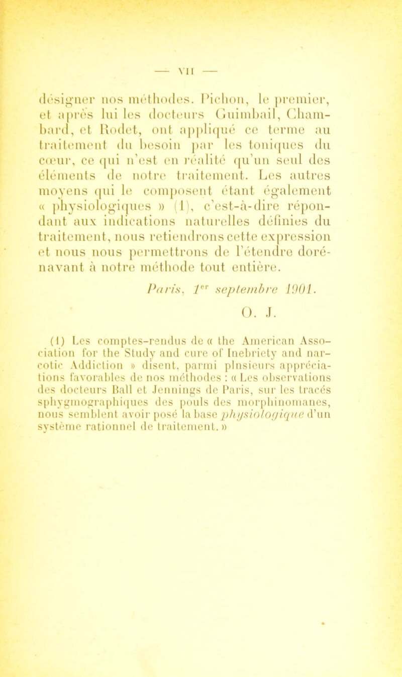 désigner nos méthodes. Pichon, le ])remier, et après lui les docteurs Guimbail, Gham- bard, et Rodet, ont appliqué ce terme au traitement du besoin par les toniques du cœur, ce qui n’est en réalité qu’un seul des éléments de notre traitement. Les autres moyens qui le composent étant également « physiologiques » (11, c’est-à-dire répon- dant aux indications naturelles définies du traitement, nous retiendrons cette expression et nous nous permettrons de l’étendre doré- navant à notre méthode tout entière. Paris, y septembre 1901. O. J. (I) Les comptes-rendus de « the American Asso- ciation for the Study and cure of Inebriety and nar- cotic Addiction » disent, parmi plusieurs apprécia- tions favorables de nos méthodes : « Les observations des docteurs Bail et Jennings de Paris, sur les tracés sphygmographiques des pouls des morphinomanes, nous semblent avoir posé la base physiologique d’un système rationnel de traitement.»