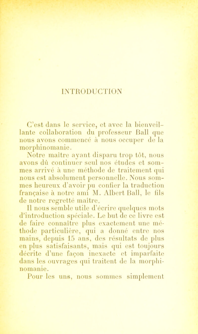 INTRODUCTION C’est dans le service, et avec la bienveil- lante collaboration du professeur Bail que nous avons commencé à nous occuper de la morphinomanie. Notre maître ayant disparu trop tôt, nous avons dù continuer seul nos études et som- mes arrivé à une méthode de traitement qui nous est absolument personnelle. Nous som- mes heureux d’avoir pu confier la traduction française à notre ami M. Albert Bail, le fils de notre regretté maître. Il nous semble utile d’écrire quelques mots d’introduction spéciale. Le but de ce livre est de faire connaître plus exactement une mé- thode particulière, qui a donné entre nos mains, depuis 15 ans, des résultats de plus en plus satisfaisants, mais qui est toujours décrite d’une façon inexacte et imparfaite dans les ouvrages qui traitent de la morphi- nomanie. Pour les uns, nous sommes simplement