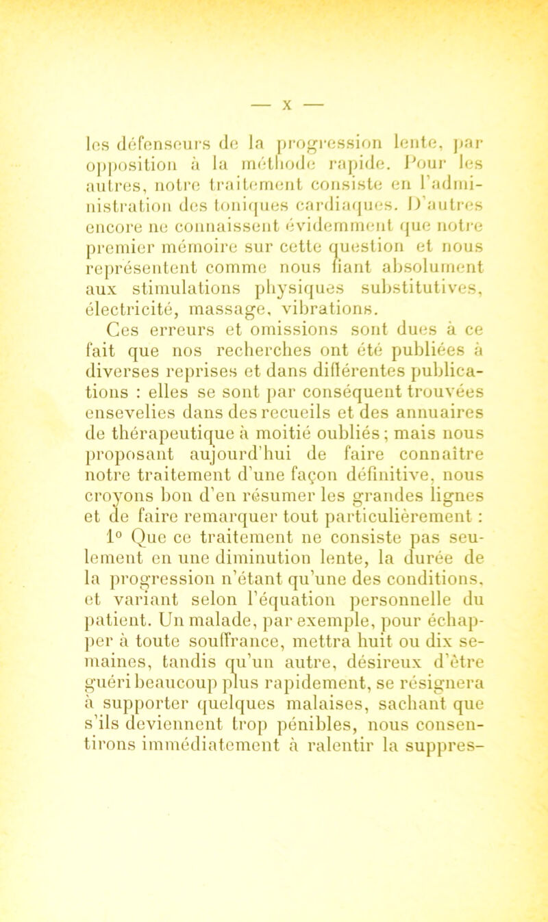 les défenseurs de la progression lente, par opposition à la méthode rapide. Pour les autres, notre traitement consiste en l'admi- nistration des toniques cardiaques. D’autres encore 11e connaissent évidemment que notre premier mémoire sur cette question et nous représentent comme nous liant absolument aux stimulations physiques substitutives, électricité, massage, vibrations. Ces erreurs et omissions sont dues à ce fait que nos recherches ont été publiées à diverses reprises et dans diflérentes publica- tions : elles se sont par conséquent trouvées ensevelies dans des recueils et des annuaires de thérapeutique à moitié oubliés ; mais nous proposant aujourd’hui de faire connaître notre traitement d’une façon définitive, nous croyons bon d’en résumer les grandes lignes et de faire remarquer tout particulièrement : 1° Que ce traitement ne consiste pas seu- lement en une diminution lente, la durée de la progression n’étant qu’une des conditions, et variant selon l’équation personnelle du patient. Un malade, par exemple, pour échap- per à toute souffrance, mettra huit ou dix se- maines, tandis qu’un autre, désireux d’être guéri beaucoup plus rapidement, se résignera à supporter quelques malaises, sachant que s’ils deviennent trop pénibles, nous consen- tirons immédiatement à ralentir la suppres-
