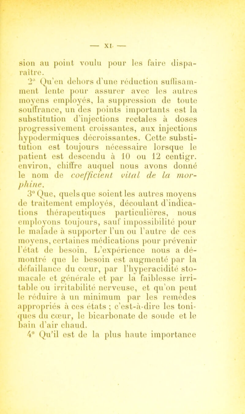 sion au point voulu pour les faire dispa- raître. 2° Qu’en dehors d’une réduction suffisam- ment lente pour assurer avec les autres moyens employés, la suppression de toute souffrance, un des points importants est la substitution d'injections rectales à doses progressivement croissantes, aux injections hypodermiques décroissantes. Cette substi- tution est toujours nécessaire lorsque le patient est descendu à 10 ou 12 centigr. environ, chiffre auquel nous avons donné le nom de coefficient vital de la mor- phine. 3° Que, quels que soient les autres moyens de traitement employés, découlant d'indica- tions thérapeutiques particulières, nous employons toujours, sauf impossibilité pour le malade à supporter l’un ou l’autre de ces moyens, certaines médications pour prévenir l’état de besoin. L’expérience nous a dé- montré que le besoin est augmenté par la défaillance du cœur, par l’hyperacidité sto- macale et générale et par la faiblesse irri- table ou irritabilité nerveuse, et qu’on peut le réduire à un minimum par les remèdes appropriés à ces états ; c’est-à-dire les toni- ques du cœur, le bicarbonate de soude et le bain d’air chaud. 4° Qu’il est de la plus haute importance