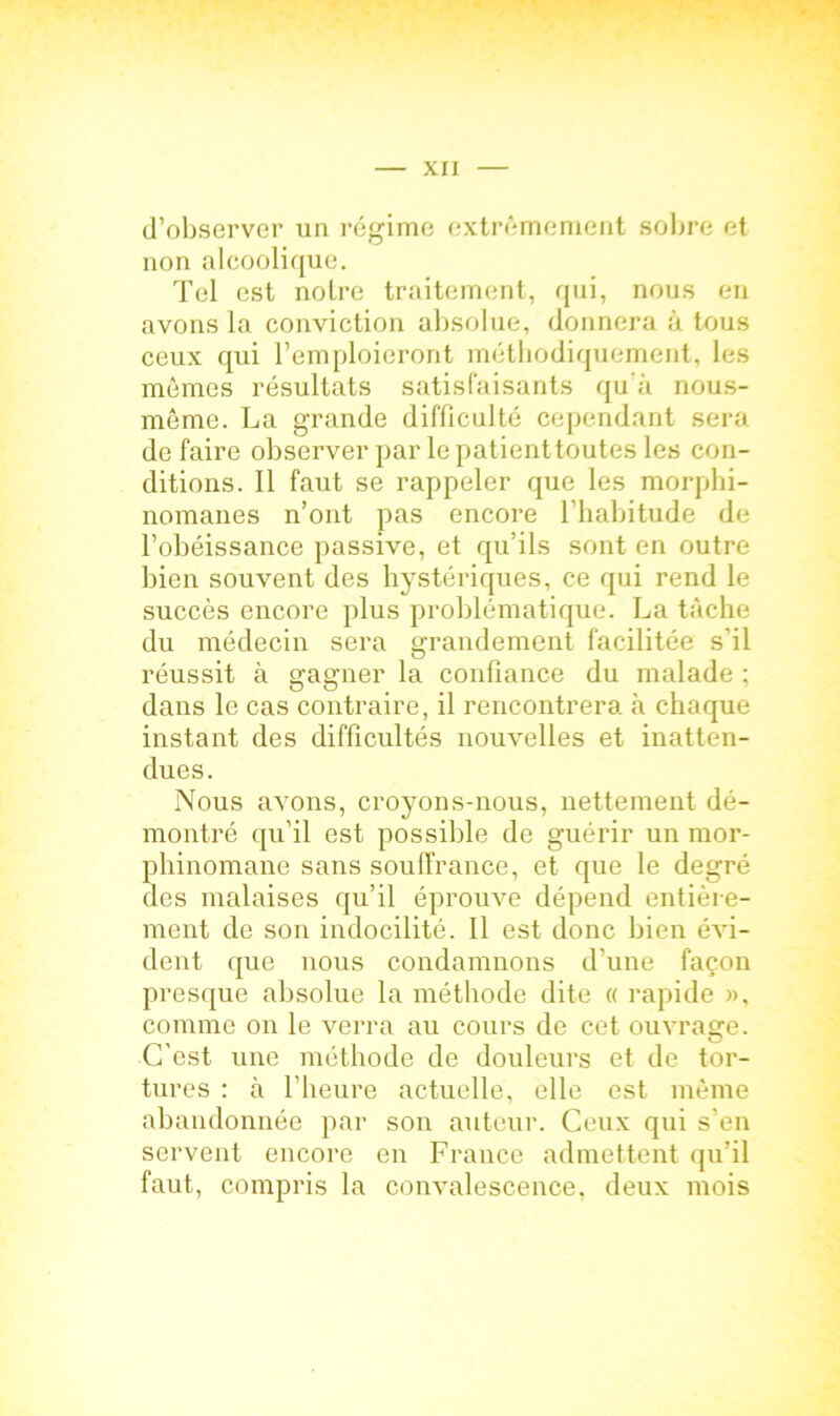 d’observer un régime extrêmement sobre et non «alcoolique. Tel est notre traitement, qui, nous en avons la conviction absolue, donnera à tous ceux qui l’emploieront méthodiquement, les memes résultats satisfaisants qu’à nous- même. La grande difficulté cependant sera défaire observer par le patient toutes les con- ditions. 11 faut se rappeler que les morphi- nomanes n’ont pas encore l’habitude de l’obéissance passive, et qu’ils sont en outre bien souvent des hystériques, ce qui rend le succès encore plus problématique. La tâche du médecin sera grandement facilitée s'il réussit à gagner la confiance du malade ; dans le cas contraire, il rencontrera à chaque instant des difficultés nouvelles et inatten- dues. Nous avons, croyons-nous, nettement dé- montré qu’il est possible de guérir un mor- phinomane sans souffrance, et que le degré des malaises qu’il éprouve dépend entière- ment de son indocilité. Il est donc bien évi- dent que nous condamnons d’une façon presque absolue la méthode dite « rapide », comme on le verra au cours de cet ouvraere. O C'est une méthode de douleurs et de tor- tures : à l’heure actuelle, elle est même abandonnée par son auteur. Ceux qui s’en servent encore en France admettent qu’il faut, compris la convalescence, deux mois