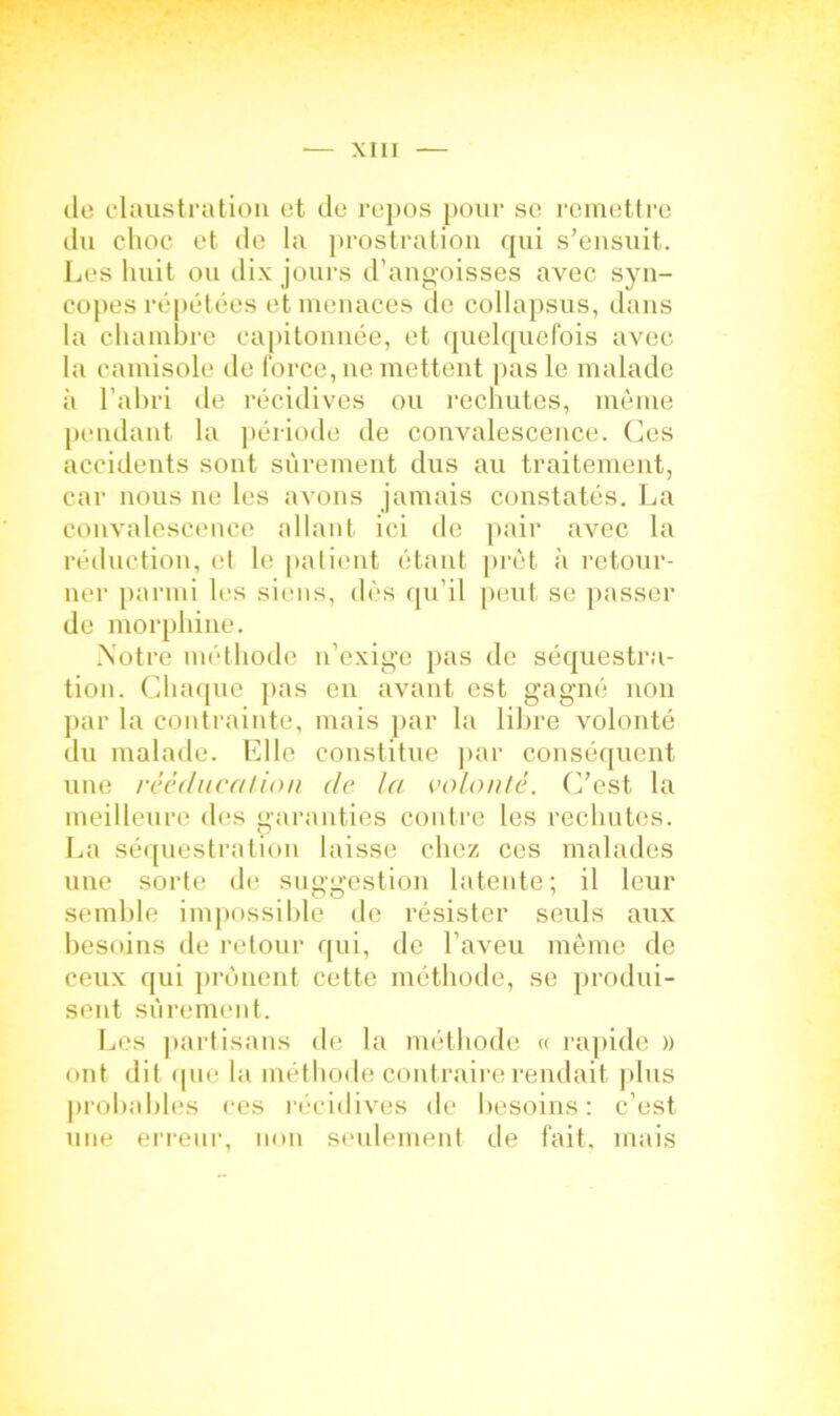 de claustration et de repos pour se remettre du choc et de la prostration qui s’ensuit. Les huit ou dix jours d’angoisses avec syn- copes répétées et menaces de collapsus, dans la chambre capitonnée, et quelquefois avec la camisole de force, ne mettent pas le malade à l’abri de récidives ou rechutes, même pendant la période de convalescence. Ces accidents sont sûrement dus au traitement, car nous ne les avons jamais constatés. La convalescence allant ici de pair avec la réduction, et le patient étant prêt à retour- ner parmi les siens, dès qu’il peut se passer de morphine. Notre méthode n’exige pas de séquestra- tion. Chaque pas en avant est gagné non par la contrainte, mais par la libre volonté du malade. Elle constitue par conséquent une rééducation de la. volonté. C’est la meilleure des garanties contre les rechutes. La séquestration laisse chez ces malades une sorte de suggestion latente ; il leur semble impossible de résister seuls aux besoins de retour qui, de l’aveu même de ceux qui prônent cette méthode, se produi- sent sûrement. Les partisans de la méthode « rapide » ont dit que la méthode contraire rendait plus probables ces récidives de besoins: c’est une erreur, non seulement de fait, mais