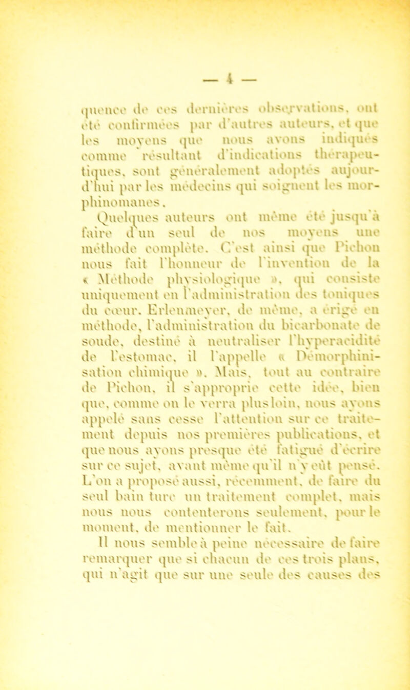 quonce tl>' oos dernières observations. ont oto continuées par d'autres autours. et que les moyens quo nous avons indiqu» s oommo résultant d’indications thérapeu- tiques, sont généralement adoptés aujour- d'hui parles modocins qui soignent les mor- phinomanes. Quelques autours ont mémo été jusqu à faire d un seul do nos moyens une méthode complète. C’est ainsi que l'iohou nous fait l'honneur de l'invention de la * Méthode physiologique ». qui consiste uniquement ou l'administration des toniqui s ilu ovvur. Erlenmeyer. de même, a érige en méthode, l'administration du bicarbonate de soude, destiné à neutraliser l'hyperacidité de L'estomac, il l'appelle a Démorphini- sation ehimique ». Mais, tout au contraire de Pichon. il s'approprie eette idée, bien que. comme on le verra plus loin, nous ayons appelé sans eesse l'attention sur ee traite- ment depuis nos premières publications, et que nous ayons presque été fatigué d écrire sur ce sujet, avant meme qu'il n'y eût pensé. L’on a proposé aussi, récemment, de faire du seul bain turc un traitement complet, mais nous nous contenterons seulement, pour le moment, de mentionner le fait. 11 nous semble à peine nécessaire défaire remarquer que si chacun de ees trois plans, qui n'agit que sur une seule des causes des