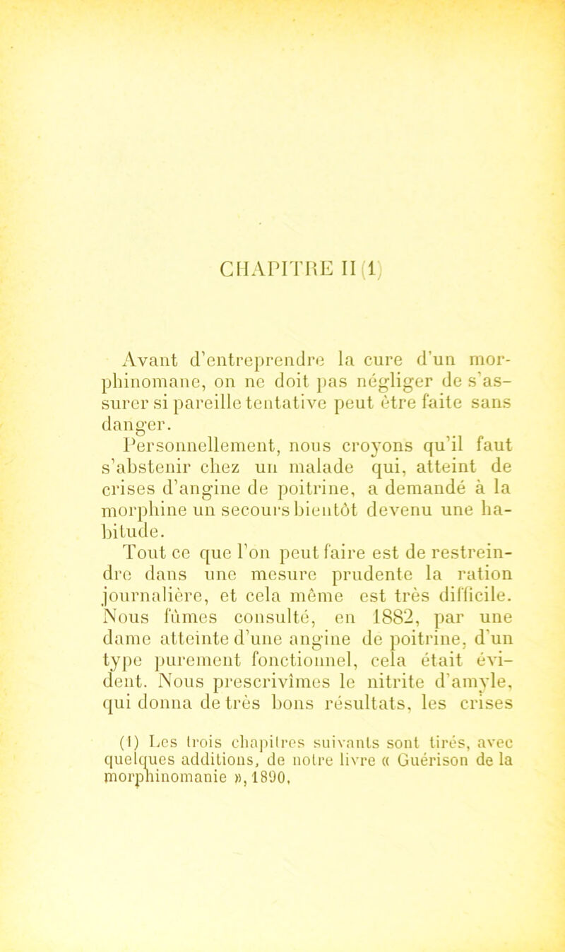 CHAPITRE 11(1) Avant d’entreprendre la cure d’un mor- phinomane, on ne doit pas négliger de s'as- surer si pareille tentative peut être faite sans danger. Personnellement, nous croyons qu’il faut s’abstenir chez un malade qui, atteint de crises d’angine de poitrine, a demandé à la morphine un secours bientôt devenu une ha- bitude. Tout ce que l’on peut faire est de restrein- dre dans une mesure prudente la ration journalière, et cela même est très difficile. Nous fûmes consulté, en 1882, par une dame atteinte d’une angine de poitrine, d'un type purement fonctionnel, cela était évi- dent. Nous prescrivîmes le nitrite d’amyle, qui donna de très bons résultats, les crises (1) Les trois chapitres suivants sont tirés, avec quelques additions, de notre livre « Guérison de la morphinomanie », 1890,