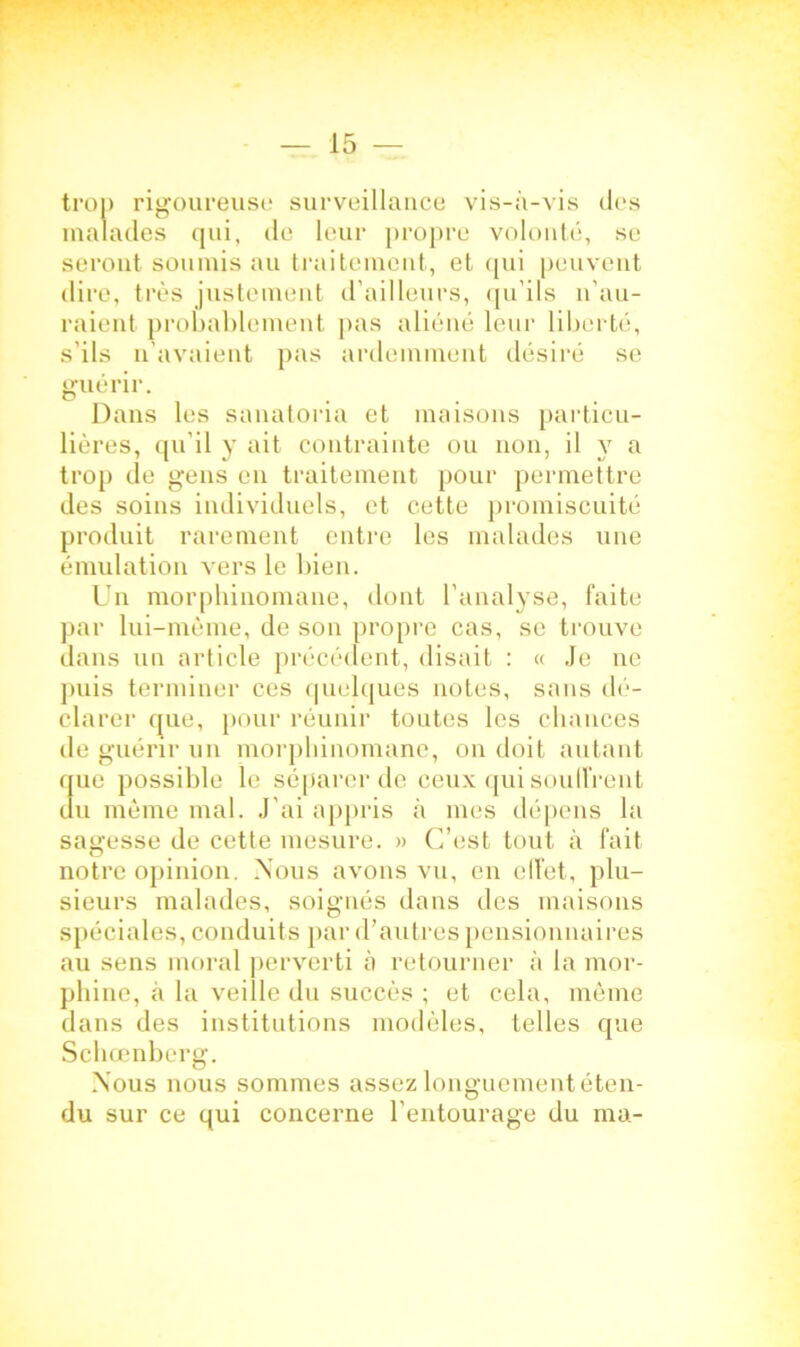 trop rigoureuse surveillance vis-à-vis des malades qui, de leur propre volonté, se seront soumis au traitement, et qui peuvent dire, très justement d ailleurs, qu’ils n’au- raient probablement pas aliéné leur liberté, s’ils n’avaient pas ardemment désiré se guérir. Dans les sanatoria et maisons particu- lières, qu’il y ait contrainte ou non, il y a trop de gens en traitement pour permettre des soins individuels, et cette promiscuité produit rarement entre les malades une émulation vers le bien. Un morphinomane, dont l’analyse, faite par lui-mème, de son propre cas, se trouve dans un article précédent, disait : « Je ne puis terminer ces quelques notes, sans dé- clarer que, pour réunir toutes les chances de guérir un morphinomane, on doit autant que possible le séparer de ceux qui souffrent du même mal. J'ai appris à mes dépens la sagesse de cette mesure. » C’est tout à fait notre opinion. Nous avons vu, en effet, plu- sieurs malades, soignés dans des maisons spéciales, conduits par d’autres pensionnaires au sens moral perverti à retourner à la mor- phine, à la veille du succès ; et cela, même dans des institutions modèles, telles que Schcenberg. Nous nous sommes assez longuement éten- du sur ce qui concerne l'entourage du ma-