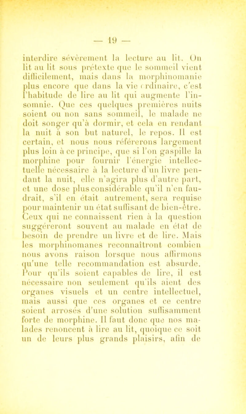 interdire sévèrement la lecture au lit. Un lit au lit sous prétexte que le sommeil vient difficilement, mais dans la morphinomanie plus encore que dans la vie < rdinaire, c'est l’habitude de lire au lit qui augmente l’in- somnie. Que ces quelques premières nuits soient ou non sans sommeil, le malade ne doit songer qu’à dormir, et cela en rendant la nuit à son but naturel, le repos. 11 est certain, et nous nous référerons largement plus loin à ce principe, que si l’on gaspille la morphine pour fournil' l’énergie intellec- tuelle nécessaire à la lecture d’un livre pen- dant la nuit, elle n’agira plus d’autre part, et une dose plus considérable qu’il n’en fau- drait, s il en était autrement, sera requise pour maintenir un état suffisant de bien-être. Ceux qui ne connaissent rien à la question suggéreront souvent au malade en état de besoin de prendre un livre et de lire. Mais les morphinomanes reconnaîtront combien nous avons raison lorsque nous alTirmons qu’une telle recommandation est absurde. Pour qu’ils soient capables de lire, il est nécessaire non seulement qu’ils aient des organes visuels et un centre intellectuel, mais aussi que ces organes et ce centre soient arrosés d’une solution suffisamment forte de morphine. Il faut donc que nos ma- lades renoncent à lire au lit, quoique ce soit un de leurs plus grands plaisirs, afin de