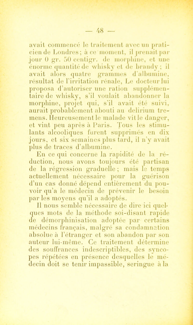 avait commencé le traitement avec un prati- cien de Londres; à ce moment, il prenait par jour ü gr. 50 centigr. de morphine, et une énorme quantité de whisky et de brandy; il avait alors quatre grammes d'albumine, résultat de l’irritation rénale, Le docteur lui proposa d’autoriser une ration supplémen- taire de whisky, s’il voulait abandonner la morphine, projet qui, s’il avait été suivi, aurait probablement abouti au delirium tre- mens. Heureusement le malade vit le danger, et vint peu après à Paris. Tous les stimu- lants alcooliques furent supprimés en dix jours, et six semaines plus tard, il n’y avait plus de traces d’albumine. En ce qui concerne la rapidité de la ré- duction, nous avons toujours été partisan de la régression graduelle ; mais le temps actuellement nécessaire pour la guérison d’un cas donné dépend entièrement du pou- voir qu’a le médecin de prévenir le besoin parles moyens qu’il a adoptés. Il nous semble nécessaire de dire ici quel- ques mots de la méthode soi-disant rapide de démorphinisation adoptée par certains médecins français, malgré sa condamnation absolue à l’étranger et son abandon par son auteur lui-même. Ce traitement détermine des souffrances indescriptibles, des synco- pes répétées en présence desquelles le mé- decin doit se tenir impassible, seringue à la