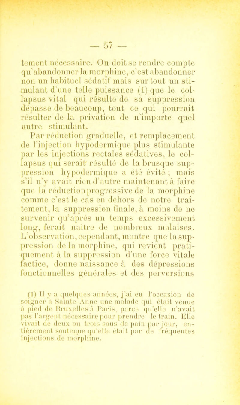 te ment nécessaire. On doit se rendre compte qu’abandonner la morphine, c’est abandonner non un habituel sédatif mais surtout un sti- mulant d'une telle puissance (1) que le col- lapsus vital qui résulte de sa suppression dépasse de beaucoup, tout ce qui pourrait résulter de la privation de n’importe quel autre stimulant. Par réduction graduelle, et remplacement de l’injection hypodermique plus stimulante par les injections rectales sédatives, le col- lapsus qui serait résulté de la brusque sup- pression hypodermique a été évité ; mais s’il n’y avait rien d’autre maintenant à faire que la réduction progressive de la morphine comme c’est le cas en dehors de notre trai- tement, la suppression finale, à moins de ne survenir qu’après un temps excessivement long, ferait naître de nombreux malaises. L’observation,cependant, montre que la sup- pression de la morphine, qui revient prati- quement à la suppression d'une force vitale factice, donne naissance à des dépressions fonctionnelles générales et des perversions (I) Il y a quelques années, j’ai eu l'occasion de soigner à Sainte-Anne une malade qui était venue à pied de Bruxelles;! Paris, parce qu’elle n’avait pas l’argent nécessaire pour prendre le train. Elle vivait de deux ou trois sous de pain par jour, en- tièrement soutenue qu’elle était par de fréquentes injections de morphine.