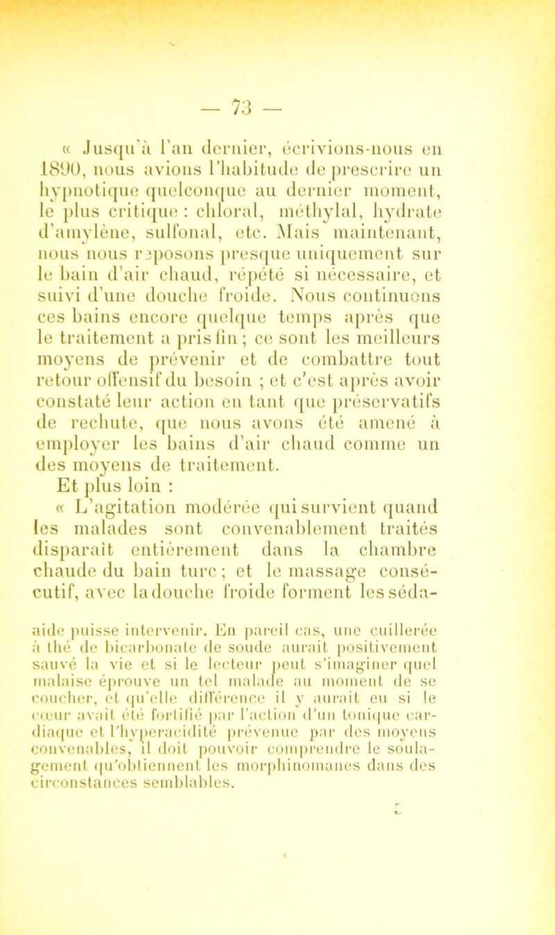 « Jusqu'à l’an dernier, écrivions-nous en 1890, nous avions l’habitude de prescrire un hypnotique quelconque au dernier moment, le plus critique : chloral, méthylal, hydrate d’amylène, sulfonal, etc. Mais maintenant, nous nous reposons presque uniquement sur le bain d’air chaud, répété si nécessaire, et suivi d’une douche froide. Nous continuons ces bains encore quelque temps après que le traitement a pris fin; ce sont les meilleurs moyens de prévenir et de combattre tout retour offensif du besoin ; et c’est après avoir constaté leur action en tant que préservatifs de rechute, que nous avons été amené à employer les bains d’air chaud comme un des moyens de traitement. Et plus loin : « L’agitation modérée qui survient quand les malades sont convenablement traités disparait entièrement dans la chambre cbaude du bain turc ; et le massage consé- cutif, avec la douche froide forment lesséda- aide puisse intervenir. En pareil cas, une cuillerée à thé de bicarbonate de soude aurait positivement sauvé la vie et si le lecteur peut s’imaginer quel malaise éprouve un tel malade au moment de se coucher, et qu’elle différence il y aurait eu si le cœur avait été fortifié par l’action d’un tonique car- diaque et l’hyperacidité prévenue par des moyens convenables, il doit pouvoir comprendre le soula- gement qu’obtiennent les morphinomanes dans des circonstances semblables»