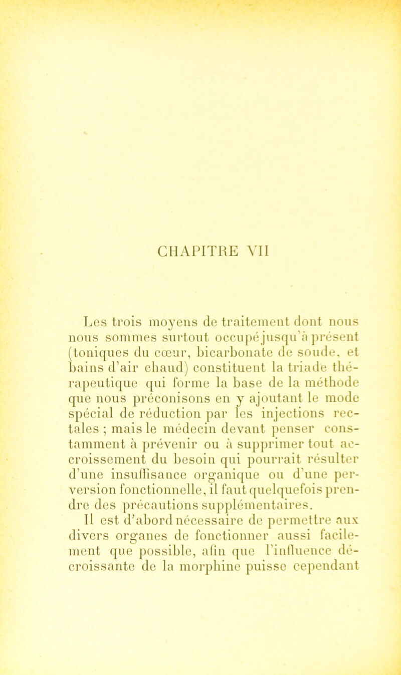 CHAPITRE VII Les trois moyens de traitement dont nous nous sommes surtout occupéjusqu’à présent (toniques du cœur, bicarbonate de soude, et bains d’air chaud) constituent la triade thé- rapeutique qui forme la base de la méthode que nous préconisons en y ajoutant le mode spécial de réduction par les injections rec- tales ; mais le médecin devant penser cons- tamment à prévenir ou à supprimer tout ac- croissement du besoin qui pourrait résulter d’une insuffisance organique ou d’une per- version fonctionnelle, il faut quelquefois pren- dre des précautions supplémentaires. Il est d'abord nécessaire de permettre aux divers organes de fonctionner aussi facile- ment que possible, afin que l’influence dé- croissante de la morphine puisse cependant