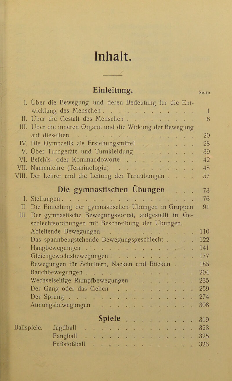 Inhalt. Einleitung. seue I. Ober die Bewegung und deren Bedeutung fiir die Ent- wicklung des Menschen 1 II. Uber die Gestalt des Menschen 6 III. Ober die inneren Organe und die Wirkung der Bewegung auf dieselben 20 IV. Die Gymnastik als Erziehungsmittel 28 V. Ober Turngerate und Turnkleidung 39 VI. Befehls- oder Kommandoworte 42 VII. Namenlehre (Terminologie) 48 VIII. Der Lehrer und die Leitung der Turniibungen .... 57 Die gymnastischen Obungen ... 73 I. Stellungen 76 II. Die Einteilung der gymnastischen Obungen in Gruppen 91 III. Der gymnastische Bewegungsvorrat, aufgestellt in Ge- schlechtsordnungen mit Beschreibung der Obungen. Ableitende Bewegungen 110 Das spannbeugstehende Bewegungsgeschlecht . . . . 122 Hangbewegungen 141 Gleichgewichtsbewegungen 177 Bewegungen fiir Schultern, Nacken und Riicken . . . 185 Bauchbewegungen 204 Wechselseitige Rumpfbewegungen 235 Der Gang oder das Gelien 259 Der Sprung 274 Atmungsbewegungen 308 Spiele 319 Ballspiele. Jagdball 323 Fangball 325 FuBstofiball . . 326