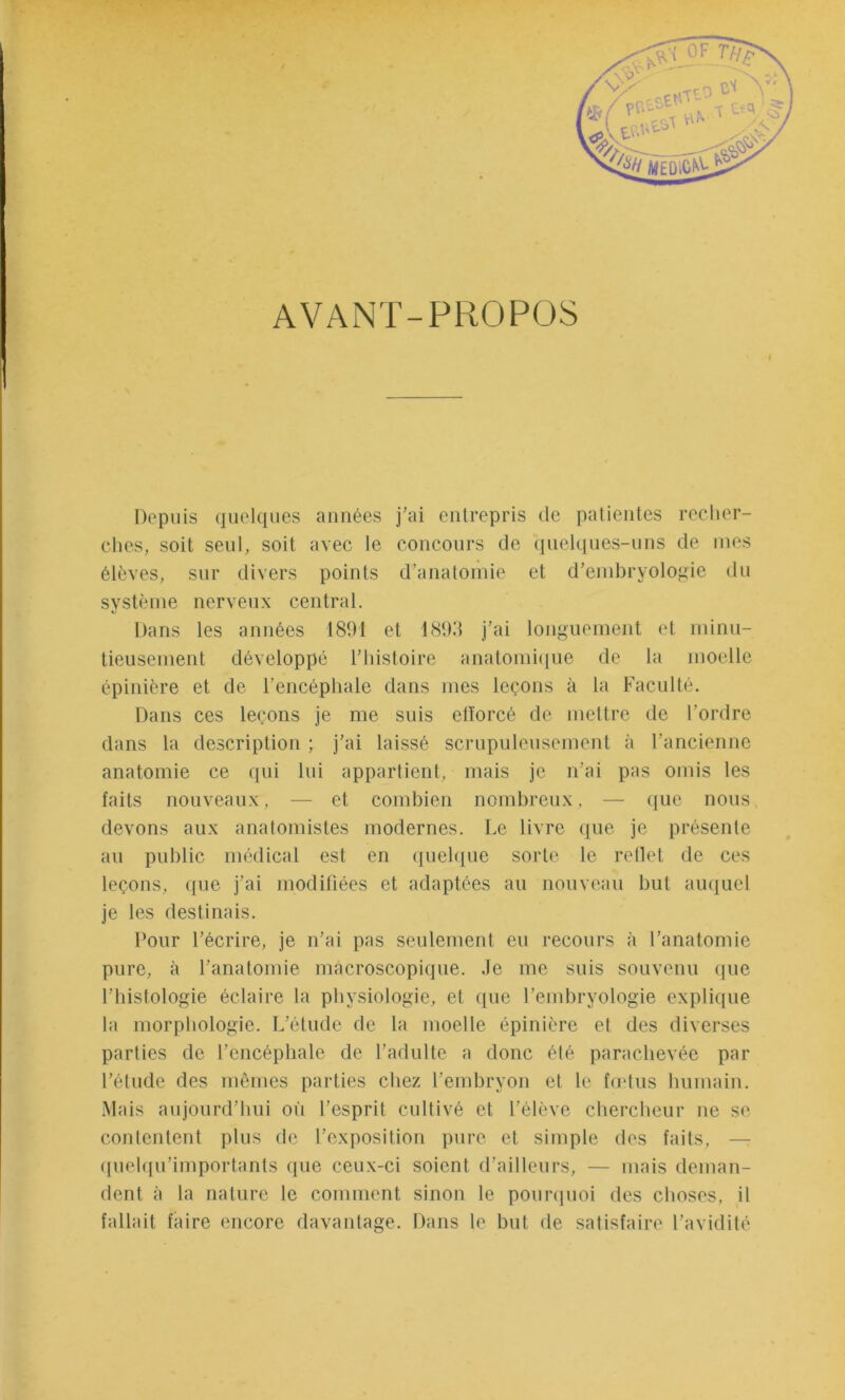 AVANT-PROPOS Depuis quelques années j'ai entrepris de patientes recher- ches, soit seul, soit avec le concours de quelques-uns de mes élèves, sur divers points d’anatomie et d’embryologie du système nerveux central. Dans les années 1891 et 1893 j’ai longuement et minu- tieusement développé l’histoire anatomique de la moelle épinière et de l’encéphale dans mes leçons à la Faculté. Dans ces leçons je me suis efforcé de mettre de l’ordre dans la description ; j’ai laissé scrupuleusement à l’ancienne anatomie ce qui lui appartient, mais je n’ai pas omis les faits nouveaux, — et combien nombreux, — que nous devons aux anatomistes modernes. Le livre que je présente au public médical est en quelque sorte le reflet de ces leçons, que j’ai modifiées et adaptées au nouveau but auquel je les destinais. Pour l’écrire, je n’ai pas seulement eu recours à l’anatomie pure, à l’anatomie macroscopique. Je me suis souvenu que l’histologie éclaire la physiologie, et que l’embryologie explique la morphologie. L’étude de la moelle épinière et des diverses parties de l’encéphale de l’adulte a donc été parachevée par l’étude des mêmes parties chez l’embryon et le fœtus humain. Mais aujourd’hui où l’esprit cultivé et l’élève chercheur ne se contentent plus de l’exposition pure et simple des faits, quelqu’importants que ceux-ci soient d’ailleurs, — mais deman- dent à la nature le comment sinon le pourquoi des choses, il fallait faire encore davantage. Dans le but de satisfaire l’avidité