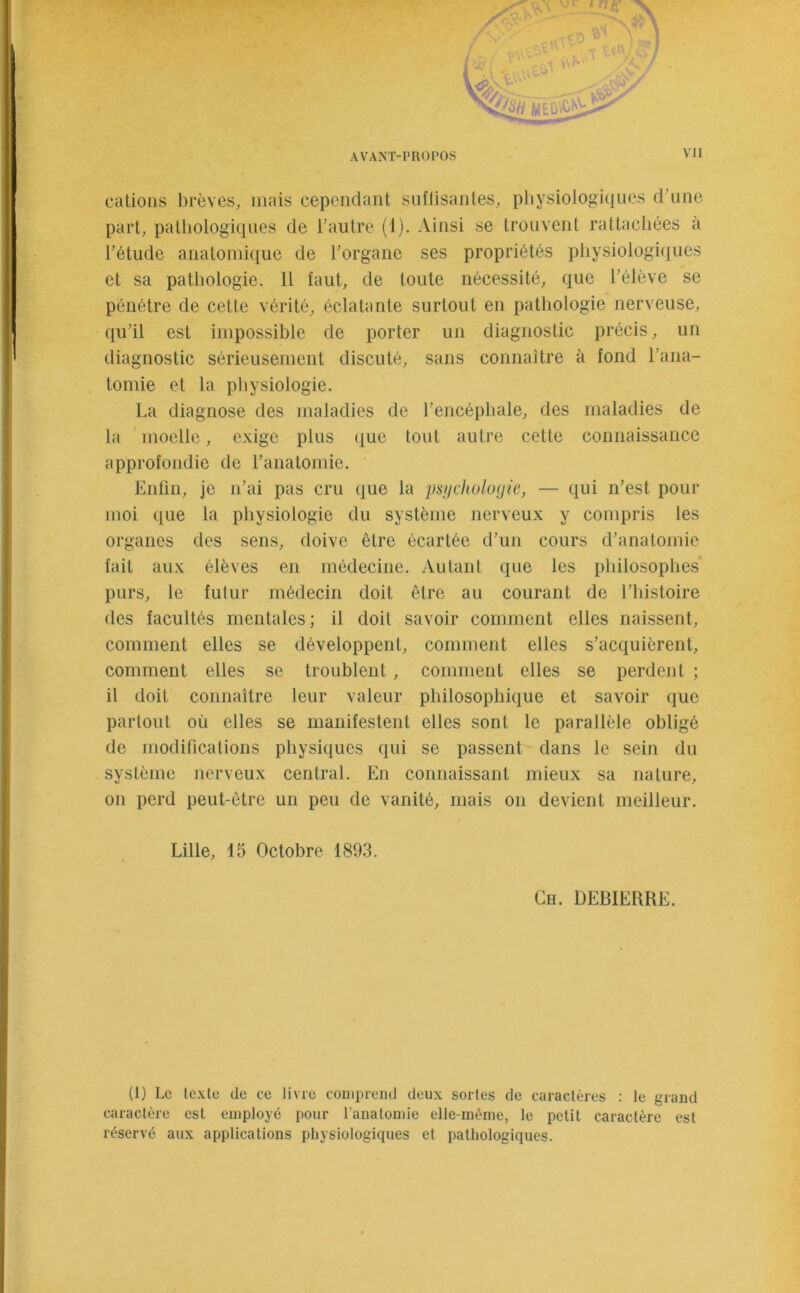 a, H AVANT-PROPOS VII part, pathologiques de l’autre (1). Ainsi se trouvent rattachées a l’étude anatomique de l’organe ses propriétés physiologiques et sa pathologie. 11 faut, de toute nécessité, que l’élève se pénétre de cette vérité, éclatante surtout en pathologie nerveuse, qu’il est impossible de porter un diagnostic précis, un diagnostic sérieusement discuté, sans connaître à fond l’ana- tomie et la physiologie. La diagnose des maladies de l’encéphale, des maladies de la moelle, exige plus que tout autre cette connaissance approfondie de l’anatomie. Enfin, je n’ai pas cru que la psychologie, — qui n’est pour moi que la physiologie du système nerveux y compris les organes des sens, doive être écartée d’un cours d’anatomie fait aux élèves en médecine. Autant que les philosophes purs, le futur médecin doit être au courant de l’histoire des facultés mentales ; il doit savoir comment elles naissent, comment elles se développent, comment elles s’acquièrent, comment elles se troublent, comment elles se perdent ; il doit connaître leur valeur philosophique et savoir que partout où elles se manifestent elles sont le parallèle obligé de modifications physiques qui se passent dans le sein du système nerveux central. En connaissant mieux sa nature, on perd peut-être un peu de vanité, mais on devient meilleur. (1) Le texte de ce livre comprend deux sortes de caractères : le grand caractère est employé pour l'anatomie elle-même, le petit caractère est réservé aux applications physiologiques et pathologiques. Lille, 15 Octobre 1893. Ch. DEBIERRE.