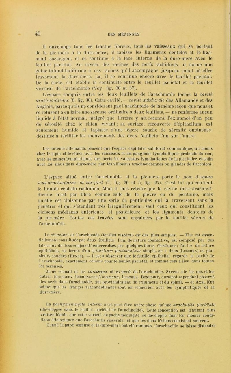 Il enveloppe Ions les tract us fibreux, tous les vaisseaux qui se portent de la pie-mère à la dure-mère; il tapisse les ligaments dentelés et le liga- ment coccygien, et se continue à la face interne de la dure-mère avec le feuillet pariétal. Au niveau des racines des nerfs rachidiens, il forme une gaine iufundibuliforme à ces racines qu’il accompagne jusqu’au point où elles traversent la dure-mère. Là, il se continue encore avec le feuillet pariétal. De la sorte, est établie la continuité entre le feuillet pariétal et le feuillet viscéral de l’arachnoïde (Voy. lig. 30 et 37). L’espace compris entre les deux feuillets de l’arachnoïde forme la cavité arachnoïdienne (G, fig. 30). Cette cavité, — cavité subdurale des Allemands et des Anglais, parcequ’ils ne considèrent pas l’arachnoïde de la même façon que nous et se refusent à en faire uneséreuse ordinaire à deux feuillets, — ne renferme aucun liquide à l’état normal, malgré que Hitzitg y ait reconnu l’existence d’un peu de sérosité chez le chien vivant; sa surface, recouverte d’épithelium, est seulement humide et tapissée d’une légère couche de sérosité onctueuse) destinée à faciliter les mouvements des deux feuillets l’un sur l’autre. Les auteurs allemands pensent que l'espace capillaire subdural communique, au moins chez le lapin et le chien, avec les vaisseaux et les ganglions lymphatiques profonds du cou, avec les gaines lymphatiques des nerfs, les vaisseaux lymphatiques de la pituitaire et enfin avec les sinus delà dure-mère par les villosités arachnoïdiennes ou glandes de Pacchioni. L’espace situé entre l’arachnoïde et la pie-mère porte le nom d'espace sous-arachnoïdien ou sus-pial (7, fig. 36 et 3, fig. 37). C’est lui qui contient le liquide céphalo-rachidien. Mais il faut retenir que la cavité intra-arachnoï- dienne n’est pas libre comme celle de la plèvre ou du péritoine, mais qu’elle est cloisonnée par une série de ponticules qui la traversent sans la pénétrer et qui s’étendent très irrégulièrement, sauf ceux qui constituent les cloisons médianes antérieure et postérieure et les ligaments dentelés de la pie-mère. Toutes ces travées sont engainées par le feuillet séreux de l’arachnoïde. La structure de l’arachnoïde (feuillet viscéral) est des plus simples. — Elle est essen- tiellement constituée par deux feuillets: l'un, de nature connective, est composé par des faisceaux de tissu conjonctif entrecroisés par quelques fibres élastiques; l’autre, de nature épithéliale, est formé d’un épithélium pavimenteux simple, ou a deux (Luschka) ou plu- sieurs couches (Henle). — Il est à observer que le feuillet épithélial regarde la cavité de l'arachnoïde, exactement comme pour le feuilet pariétal, et comme cela a lieu dans toutes les séreuses. On ne connaît ni les vaisseaux ni les nerfs de l’arachnoïde. Sappey nie les uns et les autres. Bourgeuy, Bochdalech,Volkmann, Luschka, Benedikt, auraient cependant observé des nerfs dans l’arachnoïde, qui proviendraient du trijumeau et du spinal, — et Axel Key admet que les franges arachnoïdiennes sont en connexion avec les lymphatiques de la dure-mère. La pachyméningite interne n'est peut-être autre chose qu'une arachnitis pariétale (développée dans le feuillet pariétal de l’arachnoïde). Cette conception est d'autant plus vraisemblable que cette variété de pachyméningite se développe dans les mêmes condi- tions étiologiques que l’arachnitis viscérale, et que les deux lésions coexistent souvent. Quand la paroi osseuse et la dure-mère ont été rompues, l’arachnoïde se laisse distendre