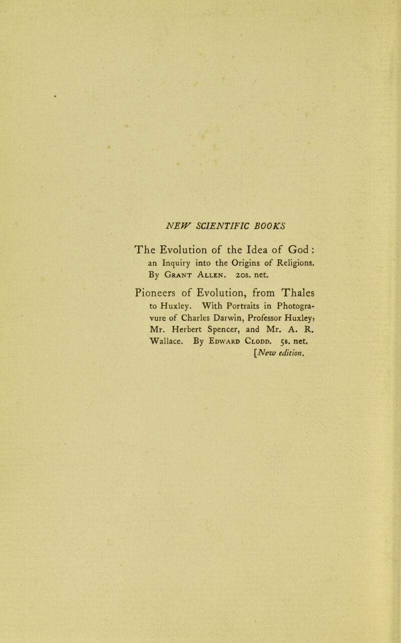 NEW SCIENTIFIC BOOKS The Evolution of the Idea of God : an Inquiry into the Origins of Religions. By Grant Allen. 20s. net. Pioneers of Evolution, from Thales to Huxley. With Portraits in Photogra- vure of Charles Darwin, Professor Huxley? Mr. Herbert Spencer, and Mr. A. R. Wallace. By Edward Clodd. 5s. net. [New edition.