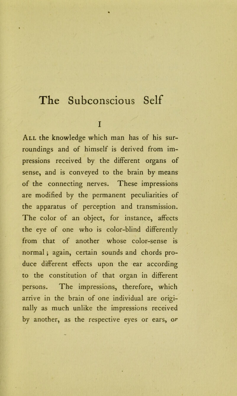 i All the knowledge which man has of his sur- roundings and of himself is derived from im- pressions received by the different organs of sense, and is conveyed to the brain by means of the connecting nerves. These impressions are modified by the permanent peculiarities of the apparatus of perception and transmission. The color of an object, for instance, affects the eye of one who is color-blind differently from that of another whose color-sense is normal; again, certain sounds and chords pro- duce different effects upon the ear according to the constitution of that organ in different persons. The impressions, therefore, which arrive in the brain of one individual are origi- nally as much unlike the impressions received by another, as the respective eyes or ears, or