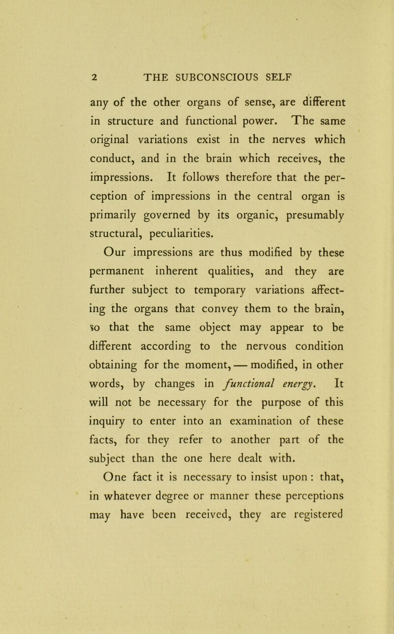 any of the other organs of sense, are different in structure and functional power. The same original variations exist in the nerves which conduct, and in the brain which receives, the impressions. It follows therefore that the per- ception of impressions in the central organ is primarily governed by its organic, presumably structural, peculiarities. Our impressions are thus modified by these permanent inherent qualities, and they are further subject to temporary variations affect- ing the organs that convey them to the brain, so that the same object may appear to be different according to the nervous condition obtaining for the moment, — modified, in other words, by changes in functional energy. It will not be necessary for the purpose of this inquiry to enter into an examination of these facts, for they refer to another part of the subject than the one here dealt with. One fact it is necessary to insist upon : that, in whatever degree or manner these perceptions may have been received, they are registered