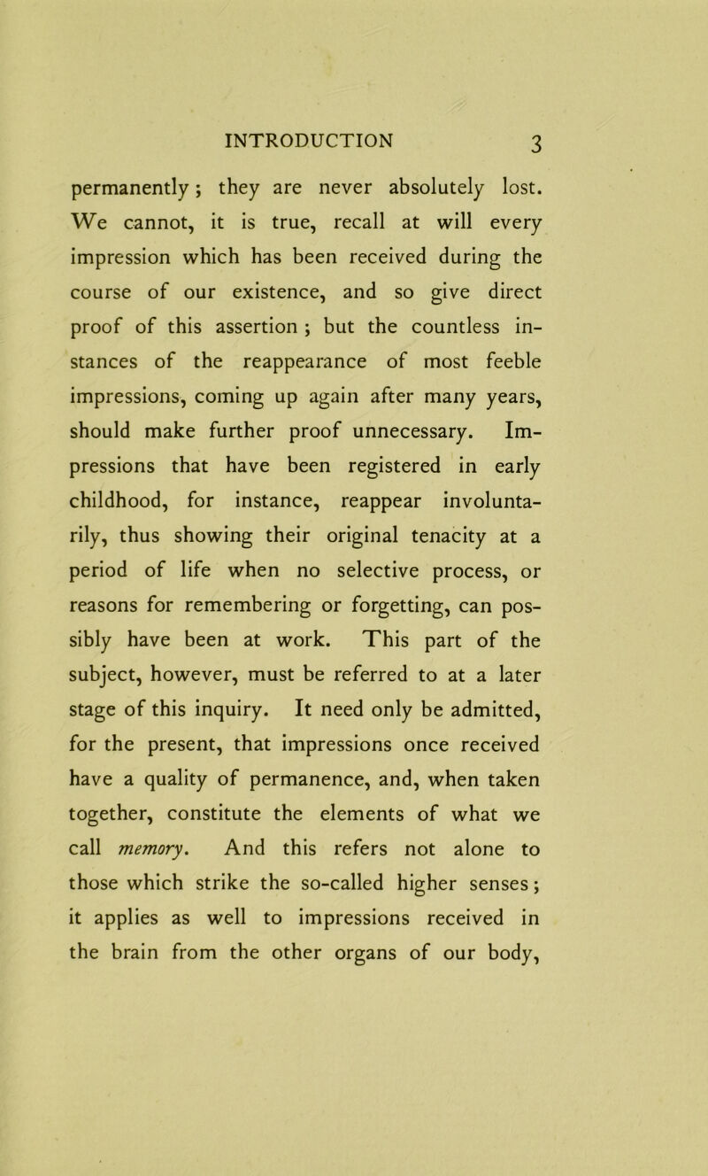 permanently; they are never absolutely lost. We cannot, it is true, recall at will every impression which has been received during the course of our existence, and so give direct proof of this assertion ; but the countless in- stances of the reappearance of most feeble impressions, coming up again after many years, should make further proof unnecessary. Im- pressions that have been registered in early childhood, for instance, reappear involunta- rily, thus showing their original tenacity at a period of life when no selective process, or reasons for remembering or forgetting, can pos- sibly have been at work. This part of the subject, however, must be referred to at a later stage of this inquiry. It need only be admitted, for the present, that impressions once received have a quality of permanence, and, when taken together, constitute the elements of what we call memory. And this refers not alone to those which strike the so-called higher senses; it applies as well to impressions received in the brain from the other organs of our body,