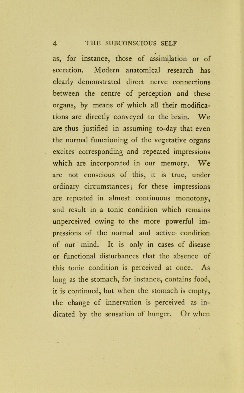 as, for instance, those of assimilation or of secretion. Modern anatomical research has clearly demonstrated direct nerve connections between the centre of perception and these organs, by means of which all their modifica- tions are directly conveyed to the brain. We are thus justified in assuming to-day that even the normal functioning of the vegetative organs excites corresponding and repeated impressions which are incorporated in our memory. We are not conscious of this, it is true, under ordinary circumstances; for these impressions are repeated in almost continuous monotony, and result in a tonic condition which remains unperceived owing to the more powerful im- pressions of the normal and active condition of our mind. It is only in cases of disease or functional disturbances that the absence of this tonic condition is perceived at once. As long as the stomach, for instance, contains food, it is continued, but when the stomach is empty, the change of innervation is perceived as in- dicated by the sensation of hunger. Or when