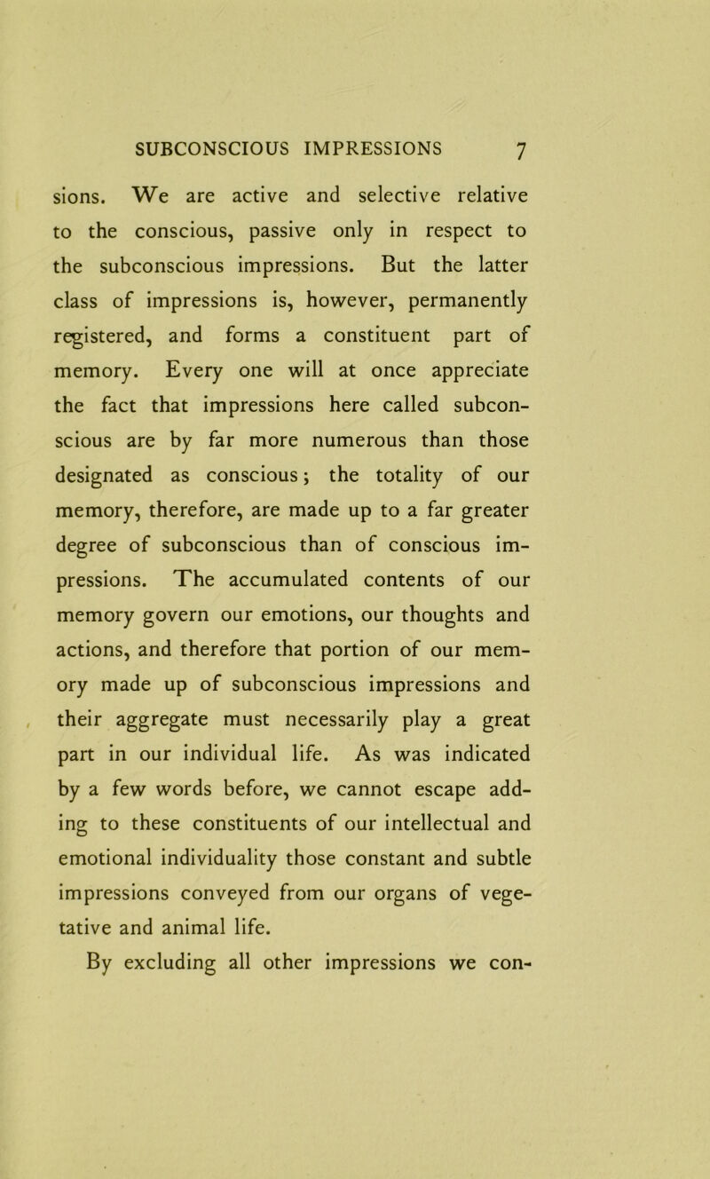 sions. We are active and selective relative to the conscious, passive only in respect to the subconscious impressions. But the latter class of impressions is, however, permanently registered, and forms a constituent part of memory. Every one will at once appreciate the fact that impressions here called subcon- scious are by far more numerous than those designated as conscious; the totality of our memory, therefore, are made up to a far greater degree of subconscious than of conscious im- pressions. The accumulated contents of our memory govern our emotions, our thoughts and actions, and therefore that portion of our mem- ory made up of subconscious impressions and their aggregate must necessarily play a great part in our individual life. As was indicated by a few words before, we cannot escape add- ing to these constituents of our intellectual and emotional individuality those constant and subtle impressions conveyed from our organs of vege- tative and animal life. By excluding all other impressions we con-