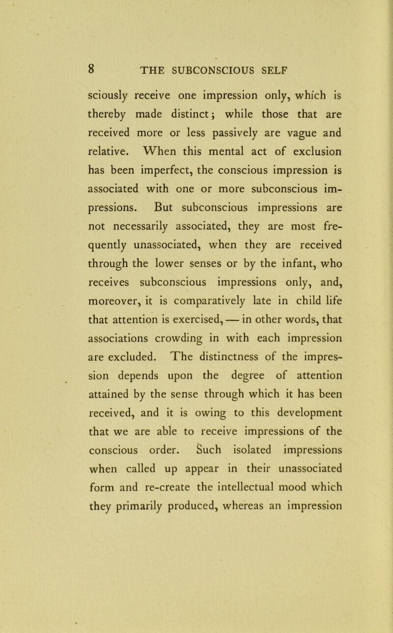 sciously receive one impression only, which is thereby made distinct; while those that are received more or less passively are vague and relative. When this mental act of exclusion has been imperfect, the conscious impression is associated with one or more subconscious im- pressions. But subconscious impressions are not necessarily associated, they are most fre- quently unassociated, when they are received through the lower senses or by the infant, who receives subconscious impressions only, and, moreover, it is comparatively late in child life that attention is exercised, — in other words, that associations crowding in with each impression are excluded. The distinctness of the impres- sion depends upon the degree of attention attained by the sense through which it has been received, and it is owing to this development that we are able to receive impressions of the conscious order. Such isolated impressions when called up appear in their unassociated form and re-create the intellectual mood which they primarily produced, whereas an impression