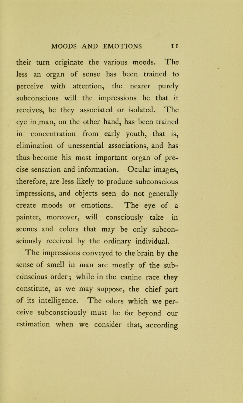 their turn originate the various moods. The less an organ of sense has been trained to perceive with attention, the nearer purely subconscious will the impressions be that it receives, be they associated or isolated. The eye in man, on the other hand, has been trained in concentration from early youth, that is, elimination of unessential associations, and has thus become his most important organ of pre- cise sensation and information. Ocular images, therefore, are less likely to produce subconscious impressions, and objects seen do not generally create moods or emotions. The eye of a painter, moreover, will consciously take in scenes and colors that may be only subcon- sciously received by the ordinary individual. The impressions conveyed to the brain by the sense of smell in man are mostly of the sub- conscious order; while in the canine race they constitute, as we may suppose, the chief part of its intelligence. The odors which we per- ceive subconsciously must be far beyond our estimation when we consider that, according