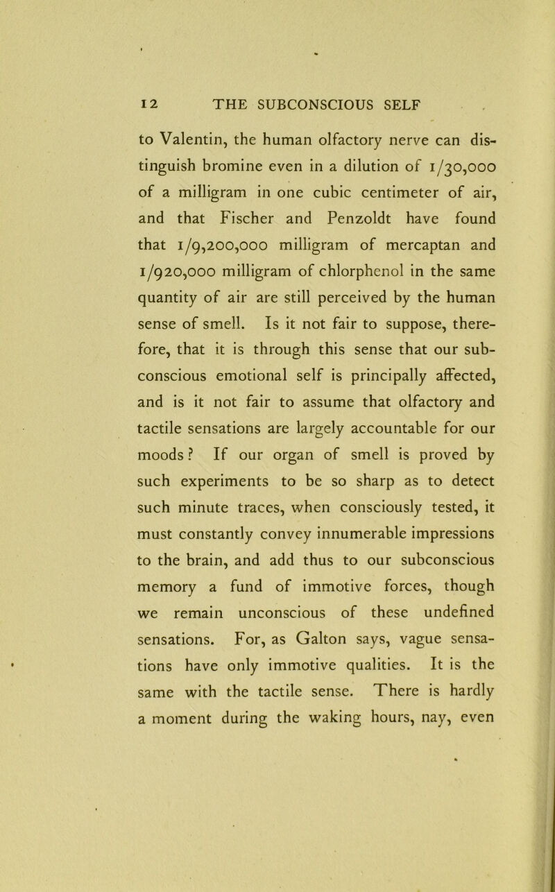 to Valentin, the human olfactory nerve can dis- tinguish bromine even in a dilution of 1/30,000 of a milligram in one cubic centimeter of air, and that Fischer and Penzoldt have found that 1/9,200,000 milligram of mercaptan and 1/920,000 milligram of chlorphenol in the same quantity of air are still perceived by the human sense of smell. Is it not fair to suppose, there- fore, that it is through this sense that our sub- conscious emotional self is principally affected, and is it not fair to assume that olfactory and tactile sensations are largely accountable for our moods ? If our organ of smell is proved by such experiments to be so sharp as to detect such minute traces, when consciously tested, it must constantly convey innumerable impressions to the brain, and add thus to our subconscious memory a fund of immotive forces, though we remain unconscious of these undefined sensations. For, as Galton says, vague sensa- tions have only immotive qualities. It is the same with the tactile sense. There is hardly a moment during the waking hours, nay, even