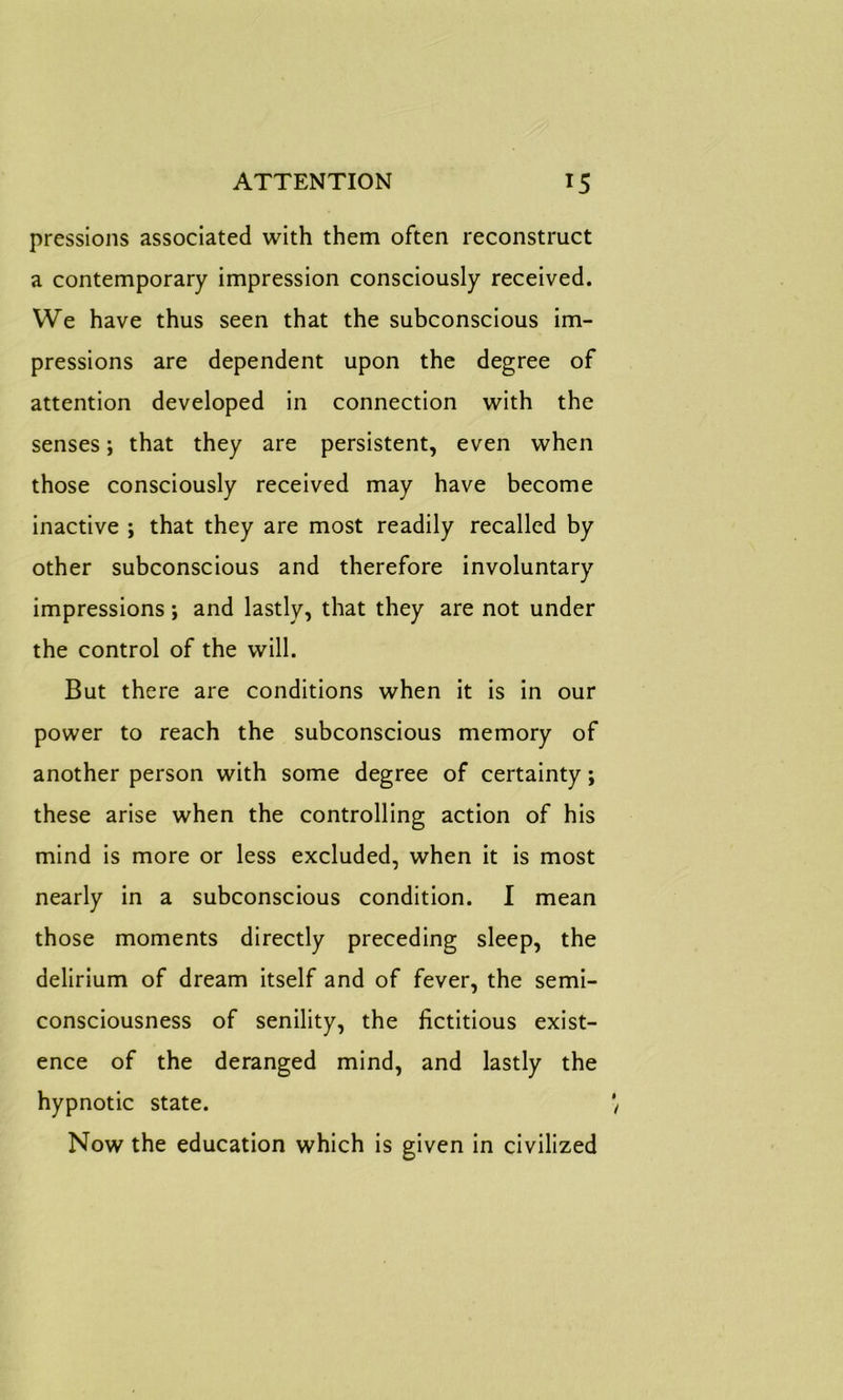 pressions associated with them often reconstruct a contemporary impression consciously received. We have thus seen that the subconscious im- pressions are dependent upon the degree of attention developed in connection with the senses; that they are persistent, even when those consciously received may have become inactive ; that they are most readily recalled by other subconscious and therefore involuntary impressions; and lastly, that they are not under the control of the will. But there are conditions when it is in our power to reach the subconscious memory of another person with some degree of certainty; these arise when the controlling action of his mind is more or less excluded, when it is most nearly in a subconscious condition. I mean those moments directly preceding sleep, the delirium of dream itself and of fever, the semi- consciousness of senility, the fictitious exist- ence of the deranged mind, and lastly the hypnotic state. Now the education which is given in civilized