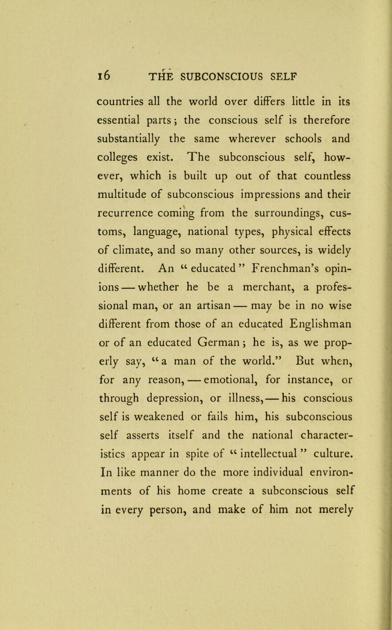 countries all the world over differs little in its essential parts; the conscious self is therefore substantially the same wherever schools and colleges exist. The subconscious self, how- ever, which is built up out of that countless multitude of subconscious impressions and their recurrence coming from the surroundings, cus- toms, language, national types, physical effects of climate, and so many other sources, is widely different. An “educated” Frenchman’s opin- ions— whether he be a merchant, a profes- sional man, or an artisan — may be in no wise different from those of an educated Englishman or of an educated German; he is, as we prop- erly say, u a man of the world.” But when, for any reason, — emotional, for instance, or through depression, or illness,— his conscious self is weakened or fails him, his subconscious self asserts itself and the national character- istics appear in spite of u intellectual ” culture. In like manner do the more individual environ- ments of his home create a subconscious self in every person, and make of him not merely