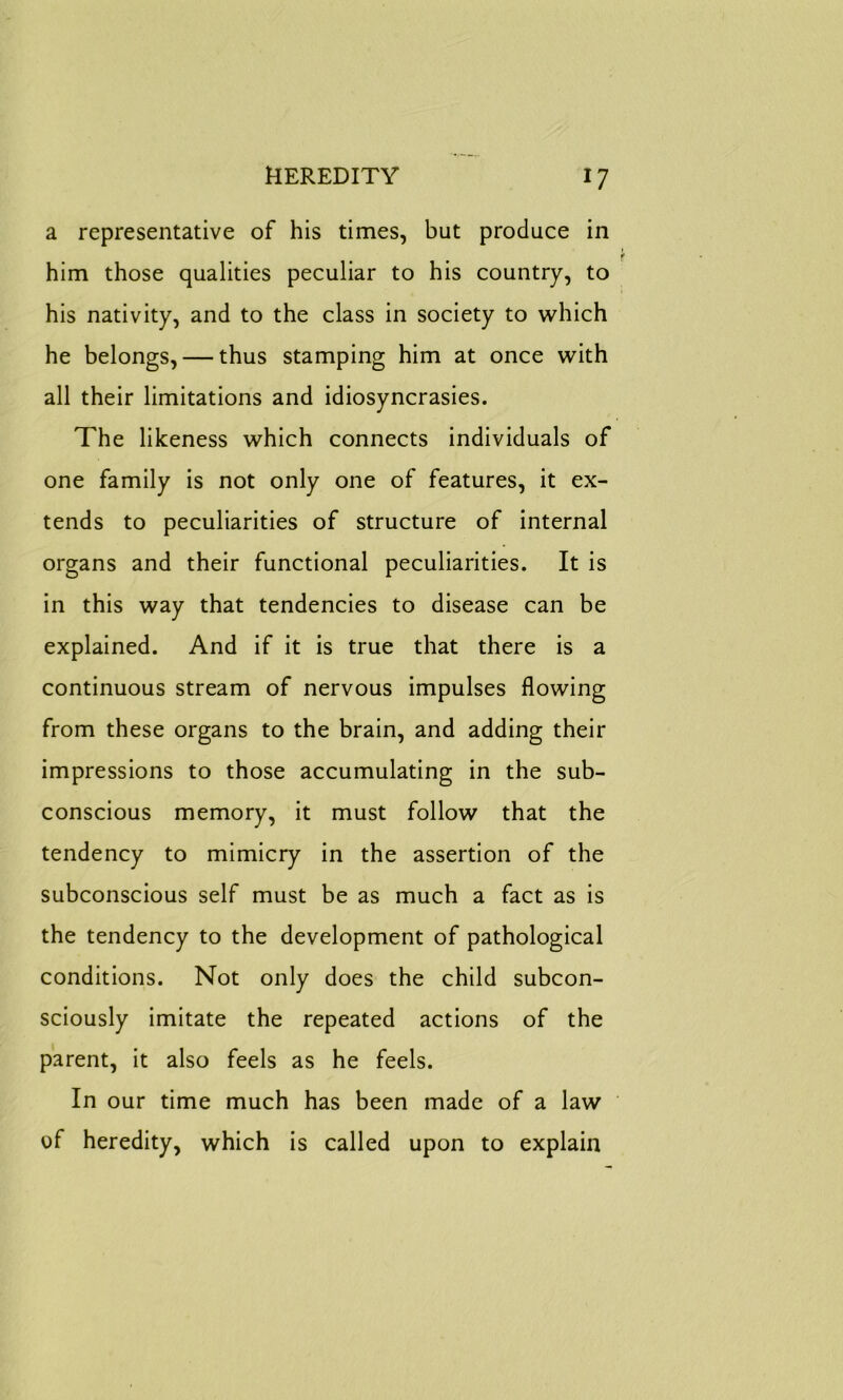 HEREDITY *7 a representative of his times, but produce in him those qualities peculiar to his country, to his nativity, and to the class in society to which he belongs, — thus stamping him at once with all their limitations and idiosyncrasies. The likeness which connects individuals of one family is not only one of features, it ex- tends to peculiarities of structure of internal organs and their functional peculiarities. It is in this way that tendencies to disease can be explained. And if it is true that there is a continuous stream of nervous impulses flowing from these organs to the brain, and adding their impressions to those accumulating in the sub- conscious memory, it must follow that the tendency to mimicry in the assertion of the subconscious self must be as much a fact as is the tendency to the development of pathological conditions. Not only does the child subcon- sciously imitate the repeated actions of the parent, it also feels as he feels. In our time much has been made of a law of heredity, which is called upon to explain
