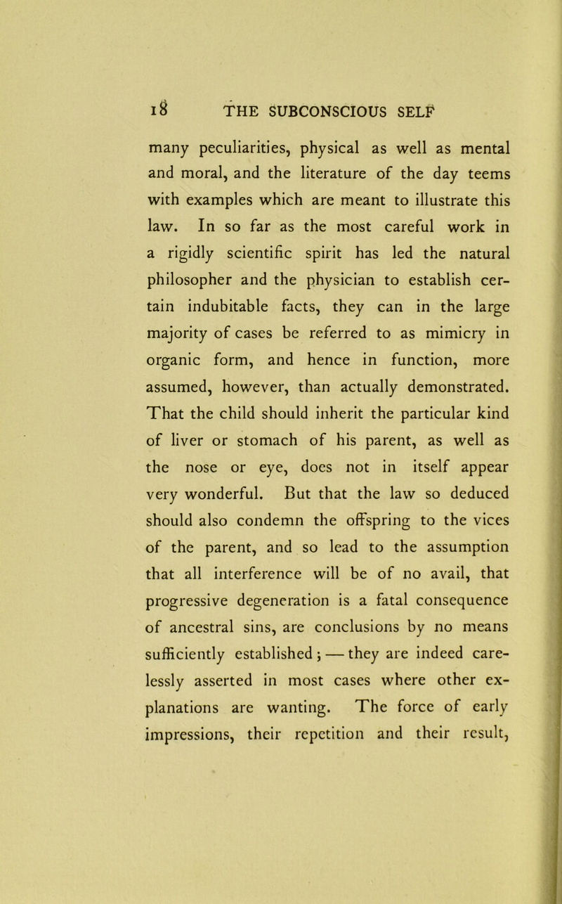 many peculiarities, physical as well as mental and moral, and the literature of the day teems with examples which are meant to illustrate this law. In so far as the most careful work in a rigidly scientific spirit has led the natural philosopher and the physician to establish cer- tain indubitable facts, they can in the large majority of cases be referred to as mimicry in organic form, and hence in function, more assumed, however, than actually demonstrated. That the child should inherit the particular kind of liver or stomach of his parent, as well as the nose or eye, does not in itself appear very wonderful. But that the law so deduced should also condemn the offspring to the vices of the parent, and so lead to the assumption that all interference will be of no avail, that progressive degeneration is a fatal consequence of ancestral sins, are conclusions by no means sufficiently established ; — they are indeed care- lessly asserted in most cases where other ex- planations are wanting. The force of early impressions, their repetition and their result,