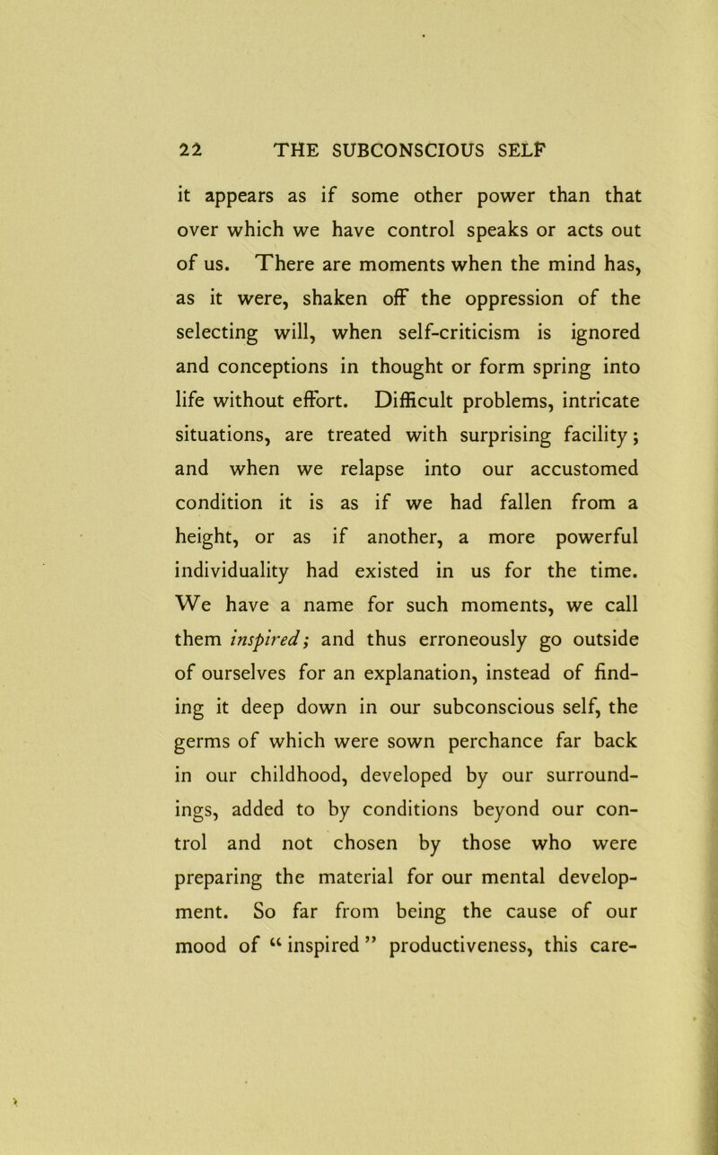 it appears as if some other power than that over which we have control speaks or acts out of us. There are moments when the mind has, as it were, shaken off the oppression of the selecting will, when self-criticism is ignored and conceptions in thought or form spring into life without effort. Difficult problems, intricate situations, are treated with surprising facility; and when we relapse into our accustomed condition it is as if we had fallen from a height, or as if another, a more powerful individuality had existed in us for the time. We have a name for such moments, we call them inspired; and thus erroneously go outside of ourselves for an explanation, instead of find- ing it deep down in our subconscious self, the germs of which were sown perchance far back in our childhood, developed by our surround- ings, added to by conditions beyond our con- trol and not chosen by those who were preparing the material for our mental develop- ment. So far from being the cause of our mood of “ inspired ” productiveness, this care-