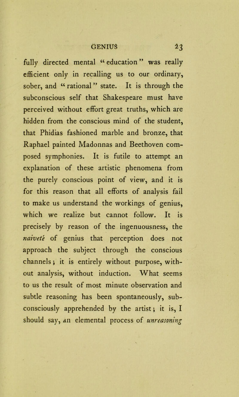 fully directed mental u education ” was really efficient only in recalling us to our ordinary, sober, and u rational ” state. It is through the subconscious self that Shakespeare must have perceived without effort great truths, which are hidden from the conscious mind of the student, that Phidias fashioned marble and bronze, that Raphael painted Madonnas and Beethoven com- posed symphonies. It is futile to attempt an explanation of these artistic phenomena from the purely conscious point of view, and it is for this reason that all efforts of analysis fail to make us understand the workings of genius, which we realize but cannot follow. It is precisely by reason of the ingenuousness, the naivete of genius that perception does not approach the subject through the conscious channels; it is entirely without purpose, with- out analysis, without induction. What seems to us the result of most minute observation and subtle reasoning has been spontaneously, sub- consciously apprehended by the artist; it is, I should say, an elemental process of unreasoning
