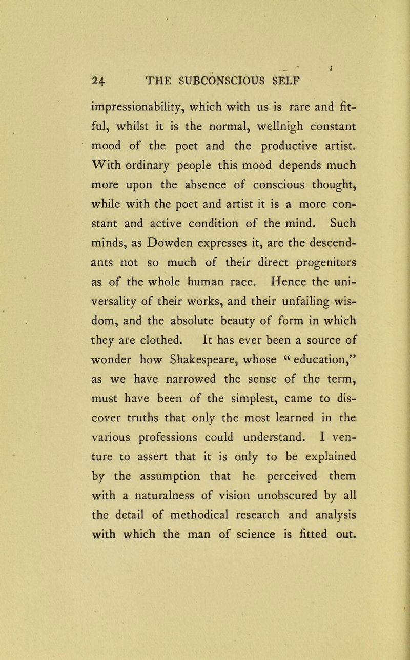 impressionability, which with us is rare and fit- ful, whilst it is the normal, wellnigh constant mood of the poet and the productive artist. With ordinary people this mood depends much more upon the absence of conscious thought, while with the poet and artist it is a more con- stant and active condition of the mind. Such minds, as Dowden expresses it, are the descend- ants not so much of their direct progenitors as of the whole human race. Hence the uni- versality of their works, and their unfailing wis- dom, and the absolute beauty of form in which they are clothed. It has ever been a source of wonder how Shakespeare, whose w education,” as we have narrowed the sense of the term, must have been of the simplest, came to dis- cover truths that only the most learned in the various professions could understand. I ven- ture to assert that it is only to be explained by the assumption that he perceived them with a naturalness of vision unobscured by all the detail of methodical research and analysis with which the man of science is fitted out.